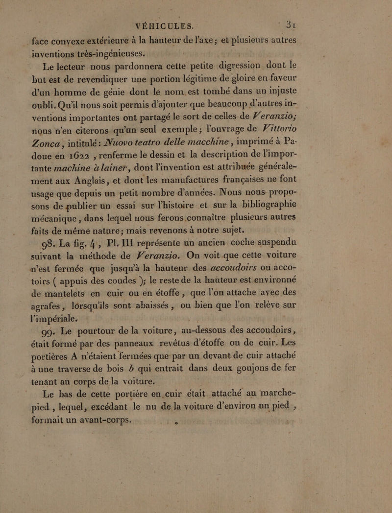 face convexe extérieure à la hauteur de l'axe; et plusieurs autres inventions très-ingénieuses. Le lecteur nous pardonnera cette petite digcepsiqn dont le but est de revendiquer une portion légitime de gloire en faveur d'un homme de génie dont lé nom.est tombé dans un injuste oubli. Qu'il nous soit permis d'ajouter que beaucoup d’ autres in- ventions importantes ont partagé le sort de celles de Veranzio; nous n’en citerons qu'un seul exemple ; l'ouvrage de Vittorio Zonca , mütulé: Nuovo teatro delle macchine , imprimé à Pa- doue en 1622 ; renferme le dessin et la description de limpor- tante machine à lainer, dont l'invention est attribuée générale- ment aux Anglais, et dont les manufactures françaises ne font usage que depuis un petit nombre d'années. Nous nous propo- sons de publier un essai sur l’histoire et sur la bibliographie mécanique , dans lequel nous ferons connaître plusieurs autres faits de méme nature; mais revenons à notre sujet. 08. La fig. 4, PL IL représente un ancien coche suspendu suivant la méthode de Veranzio. On voit que cette voiture n’est fermée que jusqu’à la hauteur des accoudoirs ou acco- toirs ( appuis des coudes }; le reste de la hauteur est environné de mantelets en euir ou en étoffe , que l’on attache avec des agrafes, lorsqu'ils sont abaissés , ou bien que l’on relève sur l impériale. 09. Le pourtour de la voiture, DURE des accoudoirs, était formé par des panneaux revêtus d'étoffe ou de cuir. Les portières A n'étaient fermées que par un devant de cuir attaché à une traverse de bois à qui entrait dns deux goujons de fer tenant au corps de la voiture. Le bas de cette portière en.cuir était ‘attaché au marche- pied , lequel, excédant le nu de la voiture d'environ un pied, formait un avant-corps. Se |