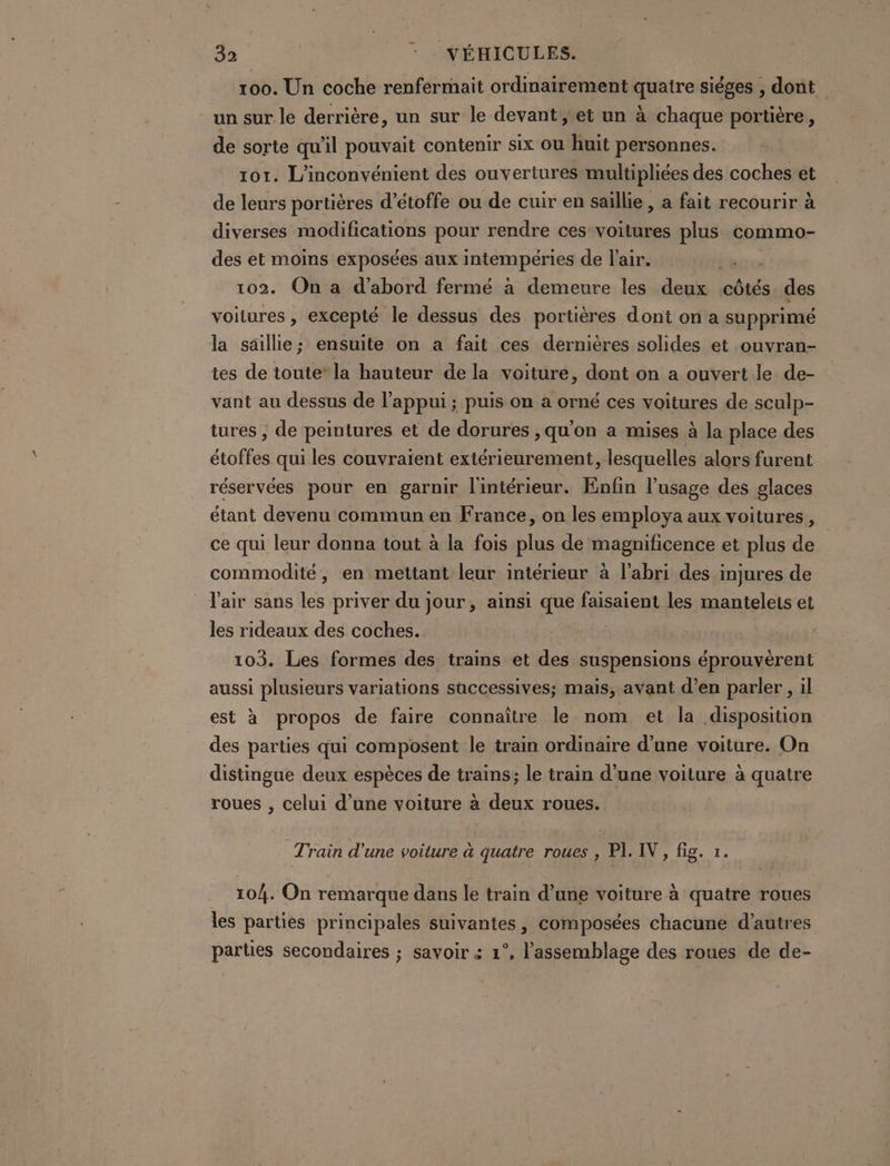 39 - - VÉHICULES. 100. Un coche renfermait ordinairement quatre siéges , dont. un sur le derrière, un sur le devant, et un à chaque portière, de sorte qu'il pouvait contenir six Où huit personnes. | 101. L'inconvénient des ouvertures multipliées des coches et de leurs portières d’étoffe ou de cuir en saillie, a fait recourir à diverses modifications pour rendre ces voitures plus commo- des et moins exposées aux intempéries de l'air. irc 102. On a d’abord fermé à demeure les deux côtés des voitures , excepté le dessus des portières dont on a supprimé la saillie; ensuite on a fait ces dernières solides et ouvran- tes de toute” la hauteur de la voiture, dont on a ouvert le de- vant au dessus de l'appui ; puis on a orné ces voitures de sculp- tures ; de peintures et de dorures ,qu'on a mises à la place des étoffes qui les couvraient extérieurement, lesquelles alors furent réservées pour en garnir l'intérieur. Enfin l’usage des glaces étant devenu commun en France, on les employa aux voitures, ce qui leur donna tout à la fois plus de magnificence et plus de commodité, en mettant leur intérieur à l'abri des injures de l'air sans les priver du jour, ainsi que faisaient les manteleis et les rideaux des coches. 103. Les formes des trains et des suspensions éprouvèrent aussi plusieurs variations successives; mais, avant d’en parler, il est à propos de faire connaître le nom et la disposition des parties qui composent le train ordinaire d’une voiture. On distingue deux espèces de trains; le train d’une voiture à quatre roues , celui d’une voiture à deux roues. Train d'une voiture à quatre roues , PI. IV, fig. 1. 104. On remarque dans le train d’une voiture à quatre roues les parties principales suivantes, composées chacune d’autres parties secondaires ; savoir « 1°, l'assemblage des roues de de-