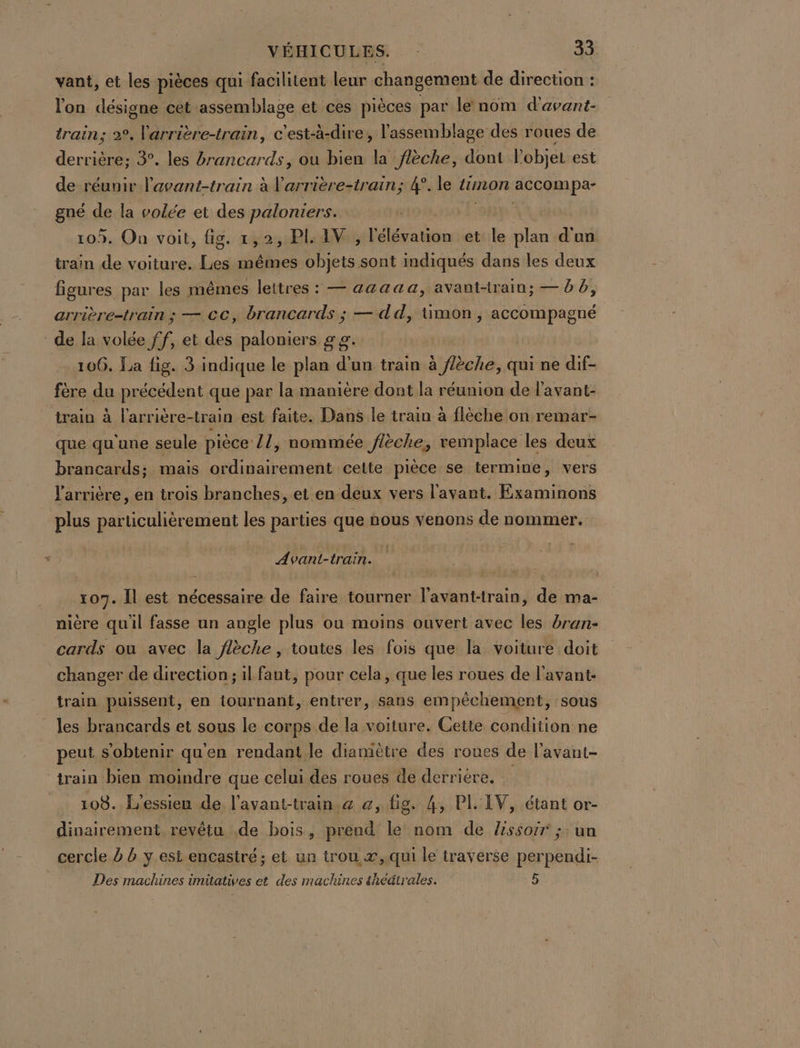 vant, et les pièces qui facilitent leur changement de direction : lon désigne cet assemblage et ces pièces par le nom d'avant- train; 2°, Varrière-train, c'est-à-dire, l'assemblage des roues de derrière; 3. les #rancards, ou bien la flèche, dont l'objet est de réunir l'avant-train à l'arrière-train; 4°. le timon accompar gné de la volée et des paloniers. | | 105. On voit, fig. 1,2, PI. AV , l'élévation et le plan d'un train de voiture. Les mêmes objets sont indiqués dans les deux figures par les mêmes lettres : — aaaaa, avantrainu; — b 6, arrière-train ; — CC, brancards ; — dd, üimon, Pen de la volée ff, et des paloniers 2 9. | 106. La fig. 3 indique le plan d'un train à f/èche, qui ne dif- fère du précédent que par la manière dont la réunion de l'avant- train à l'arrière-train est faite. Dans le train à flèche on remar- que qu'une seule pièce /1 ; nommée flèche, remplace les deux brancards; maïs ordinairement cette pièce se termine, vers l'arrière, en trois branches, et en deux vers l'avant. Examinons plus particulièrement les parties que nous venons de nommer. Avant-train. 107. Îl est nécessaire de faire tourner l'avant-train, de ma- nière quil fasse un augle plus ou moins ouvert avec les bran- cards ou avec la flèche , toutes les fois que la voiture doit changer de direction; il faut, pour cela, que les roues de l'avant train puissent, en tournant, entrer, sans empêchement, sous les brancards et sous le corps de la voiture. Cette condition ne peut s'obtenir qu'en rendant le diamètre des roues de l'avant- train bien moindre que celui des roues de derrière. 108. L'essieu de l'avant-train. a @, fig. 4, PL'EV, étant or- dinairement revêtu de bois, prend le nom de Zssoir ;: un cercle à b ÿ est encastré ; et un trou, æ,.qui le traverse perpendi- Des machines imitatives et des machines theätrales. 5