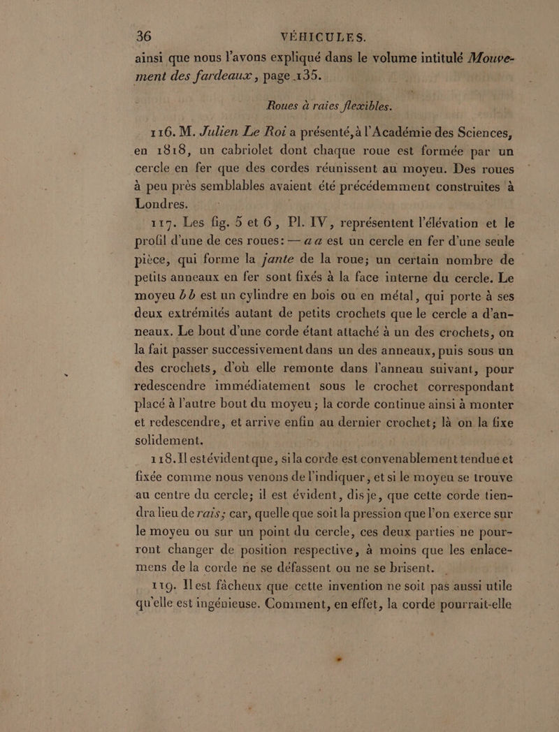 ainsi que nous l'avons expliqué dans le volume intitulé Mouve- ment des fardeaux , page 135. Roues à raies flexibles. 116. M. Julien Le Roi a présenté, à l’Académie des Sciences, en 1818, un cabriolet dont chaque roue est formée par un cercle en fer que des cordes réunissent au moyeu. Des roues à peu près semblables avaient été précédemment construites à Londres. 117. Les fig. 5 et 6, PI. IV, représentent l’élévation et le profil d’une de ces roues: — a a est un cercle en fer d’une seule pièce, qui forme la jante de la roue; un certain nombre de petits anneaux en fer sont fixés à la face interne du cercle. Le moyeu à b est un cylindre en bois ou en métal, qui porte à ses deux extrémités autant de petits crochets que le cercle a d’an- neaux. Le bout d’une corde étant attaché à un des crochets, on la fait passer successivement dans un des anneaux, puis sous un des crochets, d'où elle remonte dans l'anneau suivant, pour redescendre immédiatement sous le crochet correspondant placé à l’autre bout du moyeu ; la corde continue ainsi à monter et redescendre, et arrive enfin au dernier crochet; là on la fixe solidement. 118. Il estévident que, sila corde est convenablement tendue et fixée comme nous venons de l’indiquer, et si le moyeu se trouve au centre du cercle; il est évident, disje, que cette corde tien- dra lieu de rais; car, quelle que soit la pression que l’on exerce sur le moyeu ou sur un point du cercle, ces deux parties ne pour- ront changer de position respective, à moins que les enlace- mens de la corde ne se défassent ou ne se brisent. | 119. Îlest fâcheux que cette invention ne soit pas aussi utile qu'elle est ingénieuse. Comment, en effet, la cordé pourrait-elle