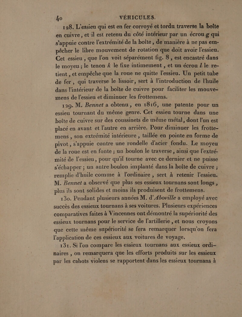 128. L'essieu qui est en fer corroyé et tordu traverse la boîte en cuivre, et:il est retenu du côté intérieur par un écrou g qui s'appuie contre l'extrémité de la boîte , de manière à ne pas em- pêcher le libre mouvement de rotation que doit avoir l'essieu. Cet essieu , que l’on voit séparément fig. 8 , est encastré dans le moyeu ; le tenon 4 le fixe intimement, et un écrou Z le re- tient , et empêche que la roue ne quitte l’essieu. Un petit tube de fer, qui traverse le lissoir, sert à l'introduction de l'huile dans l’intérieur de la boîte de cuivre pour faciliter les mouve- mens de l'essieu et diminuer les frottemens. 120. M. Bennet a obtenu, en 1816, une patente pour un essieu tournant du même genre. Get essieu tourne dans une boîte de cuivre sur des coussinets de même métal, dont l’un est placé en avant et l'autre en arrière. Pour diminuer les frotte- mens , son extrémité intérieure , taillée en pointe en forme de pivot, s'appuie contre une rondelle d’acier fondu. Le moyeu de la roue est en fonte ; un boulon le traverse, ainsi que l’extré- mité de l'essieu, pour sl tourne avec ce dernier et ne puisse s'échapper ; un autre boulon implanté dans la boîte de cuivre ; remplie d'huile comme à l'ordinaire , sert à retenir l’essieu. M. Bennet a observé que plus ses essieux tournans sont longs, plus ils sont solides et moins ils produisent de frottemens. 130. Pendant plusieurs années M. d'Aboville a employé avec succès des essieux tournans à ses voitures. Plusieurs expériences comparatives faites à Vincennes ont démontré la supériorité des essieux tournans pour le service de l'artillerie , et nous croyons que cette même supériorité se fera remarquer lorsqu'on fera l'application de ces essieux aux voitures de voyage. 131. Si l'on compare les essieux tournans aux essieux ordi- naires , on remarquera que les efforts produits sur les essieux par les cahots violens se rapportent dans les essieux tournans à