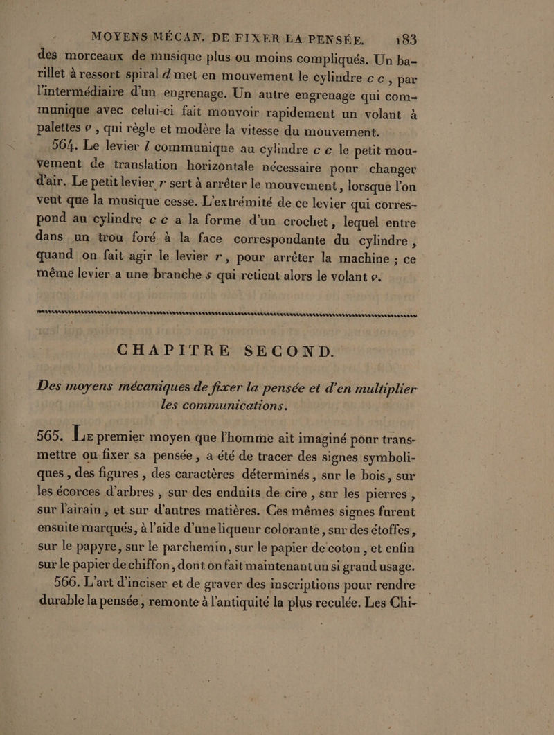 dès morceaux de musique plus où moins compliqués. Un ba- rillet à ressort spiral d met en mouvement le cylindre cc, par l'intermédiaire d'un engrenage, Un autre engrenage qui Com munique avec celui-ci fait mouvoir rapidement un volant À palettes # , qui règle et modère la vitesse du mouvement. 264. Le levier Z communique au cylindre c c le petit mou- vement de translation horizontale nécessaire pour changer d'air. Le petit levier r sert à arréter le mouvement , lorsque l’on veut que la musique cesse. L’extrémité de ce levier qui corres- pond au cylindre c € a la forme d’un crochet » lequel entre dans un trou foré à la face correspondante du cylindre , quand on fait agir le levier r, pour arrêter la machine ; ce même levier a une branche s qui retient alors le volant ». EAU TELLE OUT LULU LULU LEVEL UT TELL LU LULU US CHAPITRE SECOND. Des moyens mécaniques de fixer la pensée et d’en multiplier les communications. 565. Lx premier moyen que l’homme ait imaginé pour trans- mettre ou fixer sa pensée , a été de tracer des signes symboli- ques , des figures , des caractères déterminés , sur le bois, sur les écorces d’arbres , sur des enduits de cire , sur les pierres , sur l’airain , et sur d’autres matières. Ces mêmes signes furent ensuite marqués, à l’aide d’uneliqueur colorante, sur des étoffes, sur le papyre, sur le parchemin, sur le papier de ‘coton , et enfin sur le papier de chiffon , dont on fait maintenant un si grand usage. 566. L'art d'inciser et de graver des inscriptions pour rendre durable la pensée, remonte à l'antiquité la plus reculée. Les Chi-