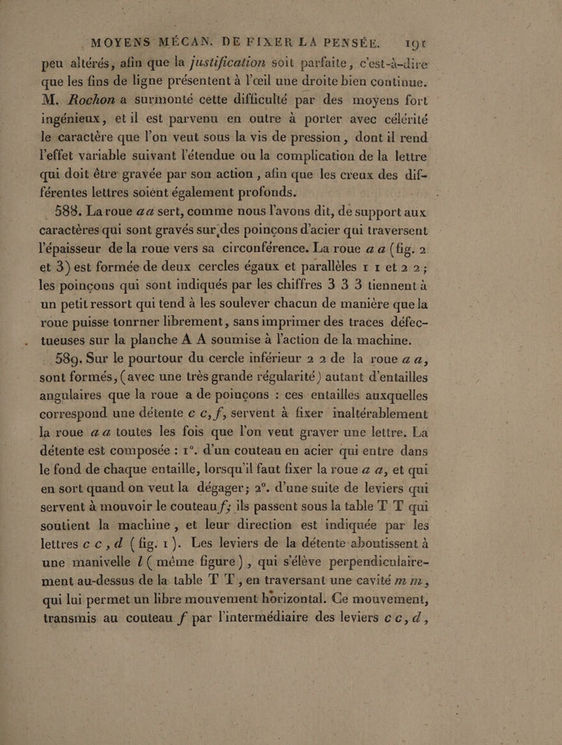 peu altérés, afin que la Justification soit parfaite, c'est-à-dire que les fins de ligne présentent à l'œil une droite bien continue. M. Rochon a surmonté cette difficulté par des moyens fort ingénieux, elil est parvenu en outre à portier avec célérité le caractère que l’on veut sous la vis de pression, dont il rend l'effet variable suivant l'étendue ou la complication de la lettre qui doit être gravée par son action , afin que les creux des dif férentes lettres soiént également pr MM _… 583. La roue &amp;a sert, comme nous l'avons dit, de support aux caractères qui sont gravés sur des poinçons d'acier qui traversent l'épaisseur de la roue vers sa circonférence. La roue a a {fig. 2 et 3) est formée de deux cercles égaux et parallèles 1 r et 2 2; les poinçons qui sont indiqués par les chiffres 3 3 3 tiennent à un petit ressort qui tend à les soulever chacun de manière que la roue puisse tonrner librement, sans imprimer des traces défec- tueuses sur la planche À A soumise à l’action de la machine. .589. Sur le pourtour du cercle inférieur 2 2 de la roue a a, sont formés, (avec une très grande régularité) autant d’entailles angulaires que la roue a de poinçons : ces entailles auxquelles correspond une détente c €, f, servent à fixer inaltérablement la roue a a toutes les fois que l'on veut graver une lettre. La détente est composée : 1°. d’un couteau en acier qui entre dans le fond de chaque entaille, lorsqu'il faut fixer la roue &amp; &amp;, et qui en sort quand on veut la dégager; 2°. d’une suite de leviers qui servent à mouvoir le couteau f; ils passent sous la table T T qui soutient la machine , et leur direction est indiquée par les lettres c c , d (fig. 1). Les leviers de la détente aboutissent à une manivelle / ( même figure), qui s'élève perpendiculaire- ment au-dessus de la table TT, en traversant une cavité m m , qui lui permet un hibre mouvement horizontal. Ce mouvement, transinis au couteau f par l'intermédiaire des leviers cc, d,