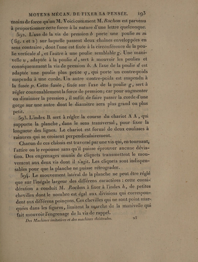 Moins de force qu’un M. Voicicomment M. Rochon est parvenu à proportionner cette force à la nature d’une lettre quelconque. 592. L'axe de la vis de pression à porte une poulie »m m (fig. ret 2) sur laquelle passent deux chaînes enveloppées en sens/contraire , dont l’une est fixée à la circonférence de la pou- lie verticale d , et l’autre à une poulie semblable g. Une mani- velle 4 , adaptée à la poulie d, sert à mouvoir les poulies et conséquemment la vis de pression 2. À laxe de la poulie d est adaptée une poulie plus petite q, qui porte un contre-poids suspendu à une corde. Un autre contre-poids est suspendu à la fusée p. Cette fusée , fixée sur l'axe de la poulie g, sert à régler convenablement la force de pression; car pour augmenter ou diminuer la pression , il suffit de faire passer la corde d’une gorge sur une autre dont le diamètre sera plus grand ou plus petit. | 503. L'index R sert à régler la course du chariot À À , qui supporte la planche, dans le sens transversal , pour fixer la longueur des lignes. Le chariot est formé de deux coulisses à rainures qui se croisent perpendiculairement. Chacun de ces châssis est traversé par une vis qui, en tournant, l'attire ou le repousse sans qu'il puisse éprouver aucune dévia- tion. Des engrenages munis de cliquets transmettent le mou- vement aux deux vis dont il s'agit. Les cliquets sont indispen- sables pour que la planche ne puisse rétrograder. 594. Le mouvement latéral de la planche ne peut être réglé que sur l'inégale largeur des différens caractères : cette COnsi- dération a conduit M. Rochon à fixer à l'index À, de petites chevilles dont le nombre est égal aux divisions qui Correspon- dent aux différens poinçons. Ces chevilles qui ne sont point mar- quées dans les figures, limitent la marche de la manivelle qui fait mouvoir l'engrenage de la vis de rappel. Des Machines ünitatives et des machines théâtrales. 25