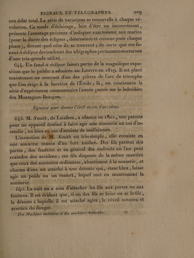 son éclat total. La série de variations se renouvelle à chaque ré- volution. Ge mode d'éclairage, loin d'être un inconvénient, présente. l’avanñtage précieux d'indiquer exactement aux marins (pour la-durée-des éclipses , déterminée et connue pour chaque phare!), devant quel côte ils: se trouvent ; de sorte que ces fa= naux à éclipse deviendront des télégraphes-permanens-nocturnes d’une très-grande utilité. LE 644: Un fanal &amp; éclipse faisait partie de la magnifique expo- sitionique le public a admiréeau Louvre en 1819. ILest placé maintenant au sommet d'un des piliers de l’arc de triomphe que l’on érige:à la barrière de l'Étoile ; là, on continuera la série d'expériences commencées l'année passée sur le: belvédère des Montagnes-Beaujon.': : ) PET Signaux pour donner l’éveil en cas d’accidens. 645. M. Smith , de Londres , a obtenu en 1802 , une patente pour un appareil destiné à faire agir une sonnerie en cas d'in- cendie ; ou bien en cas d'atteinte de malfaiteurs. L'invention de M. Smith est trés-simple , elle consiste en une sonnérie munie d'un fort timbre. Des fils partent des portes , des fenêtres et en général dés endroits où l'on peut craindre des accidens ; ces fils disposés de la même manière que ceux des sonnettes ordinaires , aboutissent à la sonnerie, et chacun d'eux est attaché à une détente qui, étant hbre, laisse agir un poids ou un ressort, lequel met en mouvement la - sonnerie. | PTE | 646. La nuit on a soin d'attacher les fils aux portes ou aux fenêtres. Il est évident que , si un des fils se brise où se brüle , la détente à laquelle il est attaché agira , le réveil sonnera et avertira du danger. Ex # Des Machines imitatives et des machines théâtrales: Fa aie