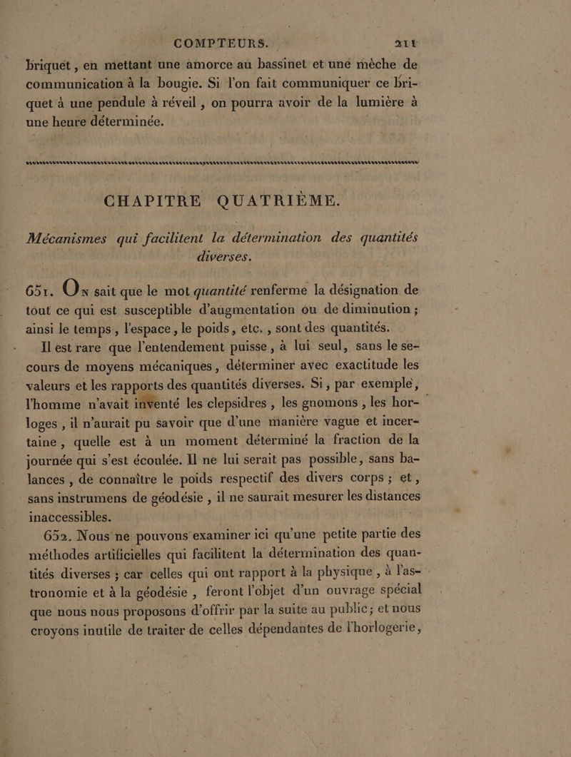 COMPTEURS.. | ni briquet , en mettant une amorce au bassinet et une mèche de communication à la bougie. Si l’on fait communiquer ce bri- quet à une pendule à réveil , on pourra avoir de la lumière à une heure déterminée. VV LVL LL LULU TUU LL VILLA LELUEVE VAR VUVA TE AEV UV TULES LULU VEVUUEE LI LA LAVAL EL VUE VL EL LATE RU CHAPITRE QUATRIÈME. Mécanismes qui facilitent la détermination des quantités _ diverses. 651. O: sait que le mot quantité renferme la désignation de tout ce qui est susceptible d'augmentation ou de diminution ; ainsi le temps, l'espace, le poids, etc. , sont des quantités. Il est rare que l’entendement puisse, à lui seul, sans le se- cours de moyens mécaniques, déterminer avec exactitude les valeurs et les rapports des quantités diverses. Si, par exemple, l'homme n'avait inventé les clepsidres , les gnomons , les hor- loges , il n'aurait pu savoir que d’une manière vague et Imcer- taine, quelle est à un moment détérminé la fraction de la journée qui s’est écoulée. Il ne lui serait pas possible, sans ba- lances , de connaître le poids respectif des divers corps ; et, sans instrumens de géodésie , il ne saurait mesurer les distances inaccessibles. | 652. Nous ne pouvons examiner ici qu'une petite partie des méthodes artificielles qui facilitent la détermination des quan- tités diverses ; car celles qui ont rapport à la physique , à l'as- tronomie et à la géodésie , feront l'objet d’un ouvrage spécial que nous nous proposons d'offrir par la suite au public; et nous croyons inutile de traiter de celles dépendantes de l'horlogerie,