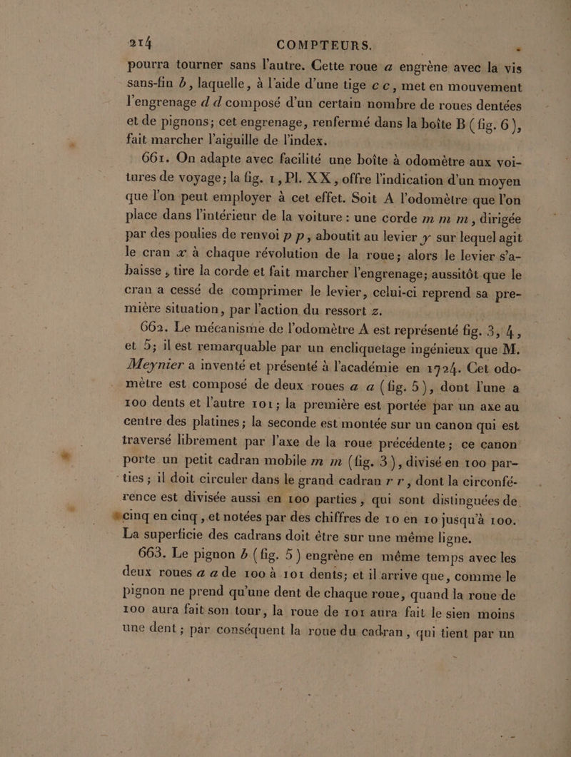 pourra tourner sans l’autre. Cette roue &amp; engrène avec la vis sans-fin à, laquelle, à l’aide d’une tige cc, met en mouvement l'engrenage d d composé d’un certain nombre de roues dentées et de pignons; cet engrenage, renfermé dans la boîte B (fig. 6) fait marcher l'aiguille de l'index, G6t. On adapte avec facilité une boîte à odométre aux voi- tures de voyage; la fig. 1, PL XX , offre l'indication d’un moyen que l'on peut employer à cet effet. Soit A l’odomètre que l’on place dans l'intérieur de la voiture : une corde m m m , dirigée par des poulies de renvoi p p, aboutit au levier y sur lequel agit le cran x à chaque révolution de la roue; alors le levier s’a- baisse , tire la corde et fait marcher l'engrenage ; aussitôt que le 2 cran a cessé de comprimer le levier, celui-ci reprend sa pre- miére situation, par l’action du ressort z. es pre 662. Le mécanisme de l’odomètre A est représenté fig. 3,4, et 5; il est remarquable par un encliquelage ingénieux que M. Meynier a inventé et présenté à l'académie en 1724. Cet odo- métre est composé de deux roues a a (fig. 5), dont l'une a 100 dents et l’autre 101; la première est portée par un axe au centre des platines ; la seconde est montée sur un canon qui est traversé librement par l’axe de la roue précédente ; ce canon porte un petit cadran mobile m m (fig. 3), diviséen 100 par- “tes ; il doit circuler dans le grand cadran r r , dont la circonfé- rence est divisée aussi en 100 parties, qui sont distinguées de. #cinq en cinq ,.et notées par des chiffres de 10 en ro jusqu’à 100. La superficie des cadrans doit être sur une même ligne. 665. Le pignon 2 (fig. 5 ) engrène en même temps avec les deux roues a a de 100 à 101 dents; et il arrive que, comme le pignon ne prend qu'une dent de chaque roue, quand la roue de 100 aura fait son tour, la roue de 101 aura fait le sien moins une dent ; par conséquent la roue du cadran, qui tient par un -