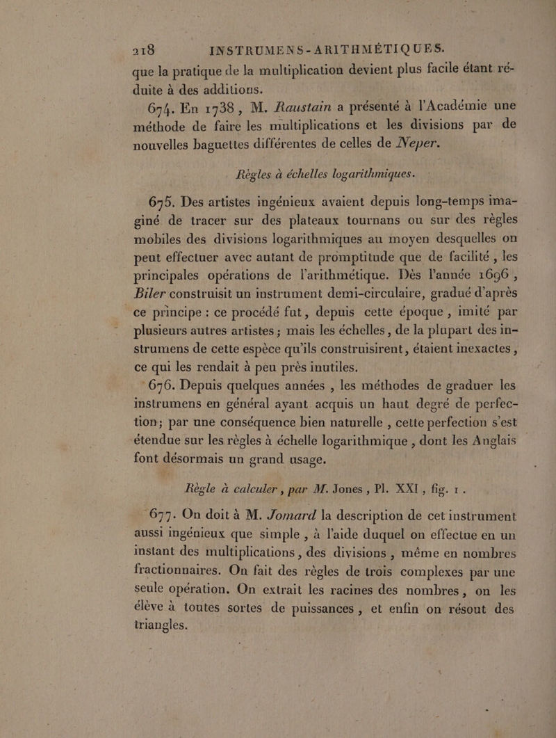 que la pratique de la multiplication devient plus facile étant ré- duite à des additions. 674. En 17938, M. Raustain a présenté à l'Académie une méthode de faire les multiplications et les divisions par de nouvelles baguettes différentes de celles de Neper. Règles à échelles logarithmiques. 675. Des artistes ingénieux avaient depuis long-temps ima- giné dé tracer sur des plateaux tournans ou sur des règles mobiles des divisions logarithmiques au moyen desquelles on peut effectuer avec autant de promptitude que de facilité , les principales opérations de l’arithmétique. Dès l’année 1690, Biler construisit un instrument demi-circulaire, gradué d'après ce principe : ce procédé fut, depuis cette époque , imité par plusieurs autres artistes ; mais les échelles , de la plupart des in- strumens de cette espèce qu'ils construisirent, étaient inexactes , ce qui les rendait à peu près inutiles. | 676. Depuis quelques années , les méthodes de graduer les instrumens en général ayant acquis un haut degré de perfec- tion; par une conséquence bien naturelle , cette perfection s’est ‘étendue sur les règles à échelle logarithmique , dont les Anglais font désormais un grand usage. Règle à calculer, par M. Jones , PI. XXI, fig. 1. 677. On doit à M. Jomard la description de cet instrument aussi ingénieux que simple , à l’aide duquel on effectue en un instant des multiplications , des divisions , même en nombres fractionnaires. On fait des règles de trois complexes par une seule opération. On extrait les racines des nombres, on les élève à toutes sortes de puissances , et enfin on résout des triangles.