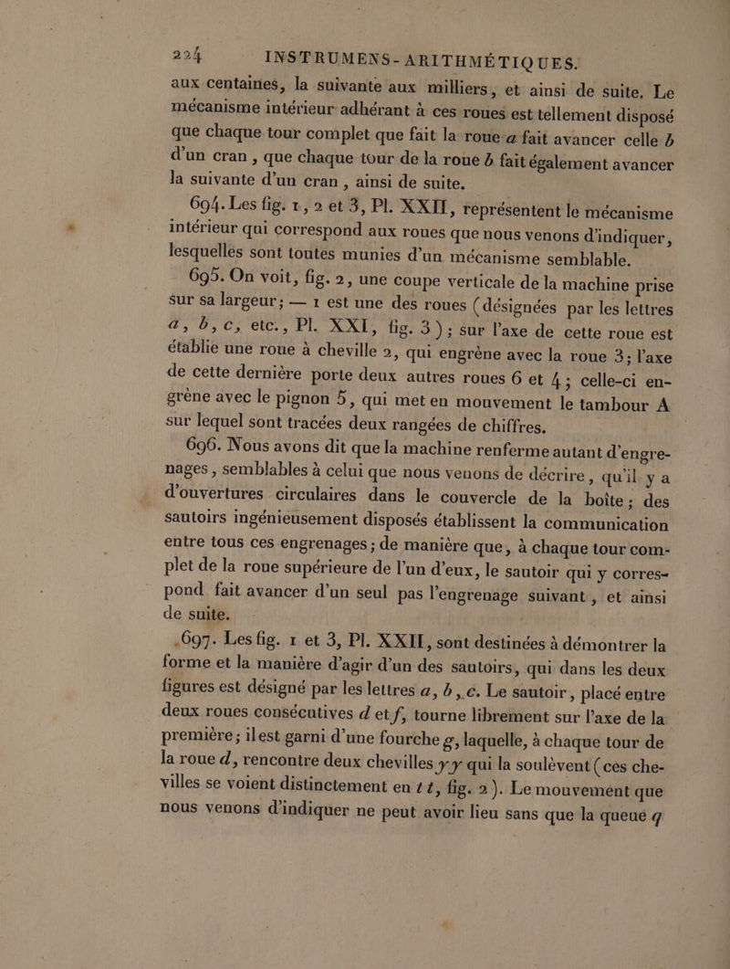 aux centaines, la suivante aux milliers, et ainsi de suite, Le mécanisme intérieur adhérant à ces roues est tellement disposé que chaque tour complet que fait la roue-a fait avancer celle 4 d’un cran , que chaque tour de la roue à fait également avancer la suivante d’un cran , ainsi de suite. 694. Les fig. 1, 2 et 3, PL. XXII, réprésentent le mécanisme intérieur qui correspond aux roues que nous venons d'indiquer, lesquelles sont toutes munies d’un mécanisme semblable. 695. On voit, fig. 2, une Coupe verticale de la machine prise sur sa largeur ; — 1 est une des roues (désignées par les lettres , 05.0; ett., Pl, XXI: fig. 3); sur l’axe de cette roue est établie une roue à cheville 2, Qui engrène avec la roue 3; l'axe de cette dernière porte deux autres roues 6 et 4 ; celle-ci en- grène avec le pignon 5, qui met en mouvement le tambour À sur lequel sont tracées deux rangées de chiffres. 696. Nous avons dit que la machine renferme autant d’engre- nages , semblables à celui que nous venons de décrire , quil ya d'ouvertures circulaires dans le couvercle de la boîte: des sautoirs ingénieusement disposés établissent la communication entre tous ces engrenages ; de manière que, à chaque tour com- plet de la roue supérieure de l’un d’eux, le sautoir qui y corres- pond fait avancer d’un seul pas l'engrenage suivant , et ainsi de suite. -697. Les fig. 1 et 3, PI. XXIL, sont destinées à démontrer la forme et la manière d'agir d’un des sautoirs, qui dans les deux figures est désigné par les lettres &amp;, à €. Le sautoir , placé entre deux roues consécutives d et f, tourne librement sur l'axe de la première; ilest garni d’une fourche g;, laquelle, à chaque tour de la roue d, rencontre deux chevilles Ty qui la soulèvent (ces che- villes se voient distinctement en 24, fig. 2). Le mouvement que nous venons d'indiquer ne peut avoir lieu sans que la queué q