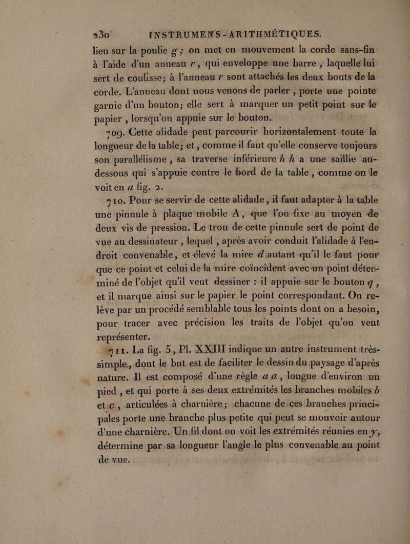 Lie sur la poulie g ; on met en mouvement la corde sans-fin à l’aide d’un anneau r, qui enveloppe une barre ;, laquelle lui sert de coulisse; à déni r sont attachés les deux bouts de la corde. L’anneau dont nous venons de parler , porte une pointe garnie d’un bouton; elle sert à marquer un petit point sur le papier , lorsqu'on appuie sur le bouton. | 709. Cette alidade peut parcourir horizontalement toute la longueur de la table; et, comme il faut qu’elle conserve toujours son parallélisme , sa traverse inférieure À À a une saïllie au- dessous qui s'appuie contre le bord de la table , comme one voit en a fig. 2. | 710. Pour se servir de cette alidade , il faut adapter à 14 table une pinnule à plaque mobile À, que lon fixe au moyen de deux vis de pression. Le trou de cette pinnule sert de point de vue au dessinateur , lequel , après avoir conduit lalidade à len- droit convenable, et élevé la mire d'autant qu'il le faut pour que ce point et célui de la mire coïncident avecun point déter- miné de l'objet qu'il veut dessiner : il appuie sur le bouton g, et il marque ainsi sur le papier le point correspondant. On re- lève par un procédé semblable tous les points dont on a besoin, pour tracer avec précision les traits de l’objet qu'on veut représenter. “rx. La fig. 5, PL XXIIT indique un autre instrument :très- simple, dont le but est de faciliter le dessin du paysage d’après nature. Il est composé d’une -règle a a, longue d'environ :un pied , et qui porte à ses deux extrémités les branches mobiles à etc, arliculées à charnière; chacune de.ces branches princi- pales porte une branche plus petite qui peut se mouvoir autour d’une charnière. Unfil.dont.on voit les extrémités réunies:eny, détermine par sa longueur l’angle:le plus convenable.au point de vue.