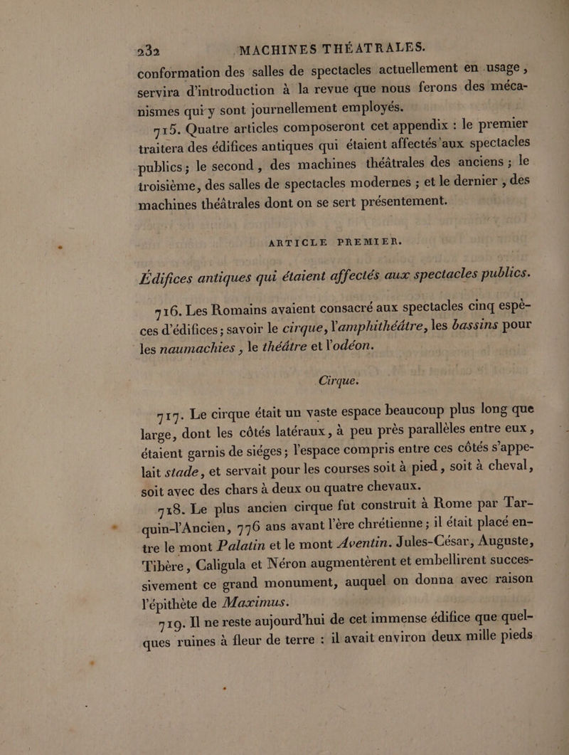 conformation des salles de spectacles actuellement en usage , servira d'introduction à la revue que nous ferons des méca- nismes qui y sont journellement employés. 715. Quatre articles composeront cet appendix : le premier traitera des édifices antiques qui étaient affectés aux spectacles publics; le second, des machines théâtrales des anciens ; le troisième, des salles de spectacles modernes ; et le dernier , des machines théâtrales dont on se sert présentement. ARTICLE PREMIER. Ldifices antiques qui étaient affectés aux spectacles publics. 716. Les Romains avaient consacré aux spectacles cinq espè- ces d’édifices ; savoir le cirque, Yamplhithéâtre, les bassins pour les naumachies , le théâtre et Vodéon. Cirque. 717. Le cirque était un vaste espace beaucoup plus long que large, dont les côtés latéraux, à peu près parallèles entre eux , étaient garnis de sièges ; l'espace compris entre ces côtés s’appe- lait stade, et servait pour les courses soit à pied , soit à cheval, soit avec des chars à deux ou quatre chevaux. 718. Le plus ancien cirque fut construit à Rome par Tar- quinlAncien, 776 ans avant l'ère chrétienne ; il était placé en- tre le mont Palatin et le mont Aventin. Jules-César, Auguste, Tibère, Galigula et Néron augmentèrent et embellirent succes- sivement ce grand monument, auquel on donna avec raison ’épithète de Maximus. 719. Il ne reste aujourd'hui de cet immense édifice que quel- ques ruines à fleur de terre : il avait environ deux mille pieds