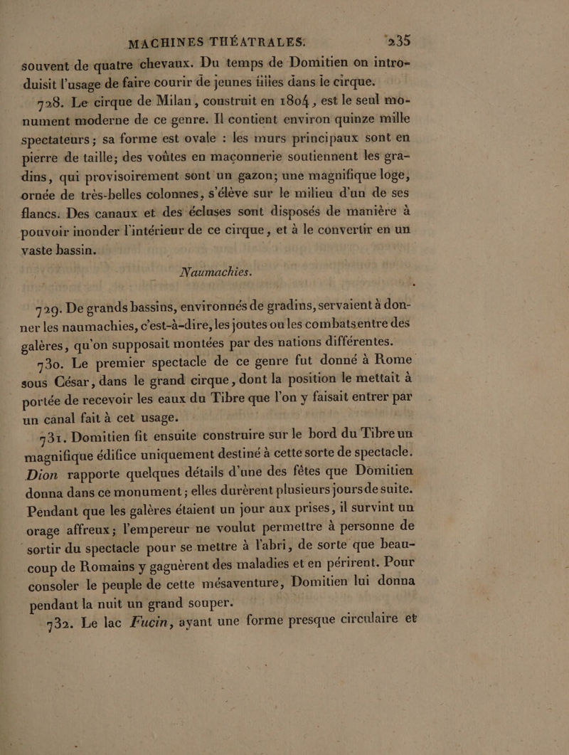 souvent de quatre chevaux. Du temps de Domitien on intro- duisit l’usage de faire courir de jeunes flies dans le cirque. 728. Le cirque de Milan , construit en 1804 , est le seul mo- nument moderne de ce genre. Il contient environ quinze mille spectateurs ; sa forme est ovale : les murs principaux sont en pierre de taille; des voûtes en maconnerie soutiennent les gra- dins, qui provisoirement sont un gazon; une magnifique loge, ornée de trés-belles colonnes, s'élève sur le milieu d’un de ses flancs: Des canaux et des écluses sont disposés de manière à pouvoir inonder l'intérieur de ce cirque, et à le convertir en un vaste bassin. Naumachies. 729. De grands bassins, environneés de gradins, servaient à don- ner les naumachies, c’est-à-dire, les joutes ou les combatsentre des galères, qu'on supposait montées par des nations différentes. 730. Le premier spectacle de ce genre fut donné à Rome sous César, dans le grand cirque, dont la position le mettait à portée de recevoir les eaux du Tibre que l’on y faisait entrer par un canal fait à cet usage. | 131. Domitien fit ensuite construire sur le bord du Tibreun magnifique édifice uniquement destiné à cette sorte de spectacle. Dion rapporte quelques détails d'une des fêtes que Domitien donna dans ce monument ; elles durèrent plusieurs jours de suite. Pendant que les galères étaient un jour aux prises, il survint un orage affreux; l'empereur ne voulut permettre à personne de sortir du spectacle pour se mettre à l'abri, de sorte que beau- coup de Romains y gaguèrent des maladies et en périrent. Pour consoler le peuple de cette mésaventure, Domitien lui donna pendant la nuit un grand souper. | 132. Le lac Fucin, ayant une forme presque circulaire et