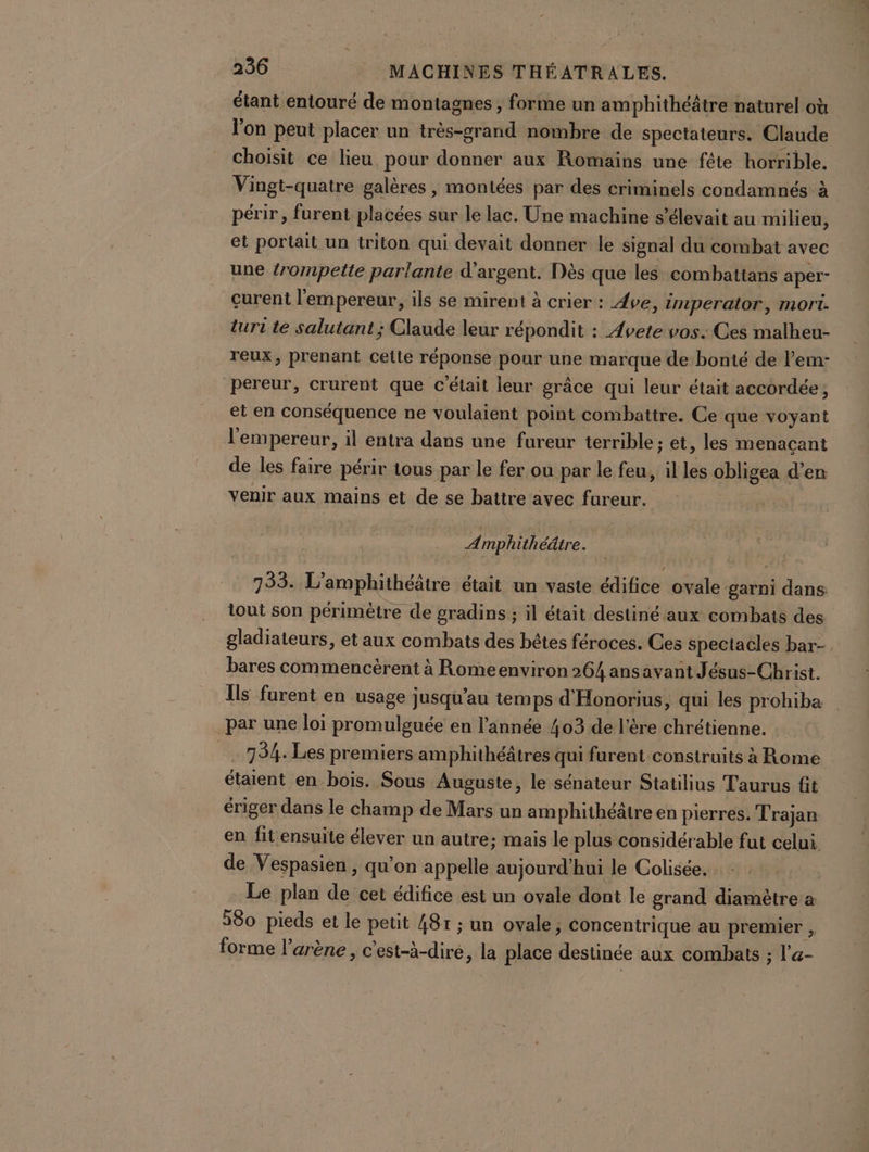 étant entouré de montagnes, forme un amphithéâtre naturel où l'on peut placer un très-grand nombre de spectateurs. Claude choisit ce lieu pour donner aux Romains une féte horrible. Vingt-quatre galères , montées par des criminels condamnés à périr, furent placées sur le lac. Une machine s'élevait au milieu, et portait un triton qui devait donner le signal du combat avec une trompette parlante d'argent. Dès que les combattans aper- curent l'empereur, ils se mirent à crier : 4ve, imperator, mort. turi te salutant ; Claude leur répondit : 4vete vos. Ces malheu- reux, prenant cette réponse pour une marque de bonté de l’em- pereur, crurent que c'était leur grâce qui leur était accordée, et en conséquence ne voulaient point combattre. Ce que voyant l'empereur, il entra dans une fureur terrible ; et, les menacant de les faire périr tous par le fer ou par le feu, il les obligea d'en venir aux mains et de se battre avec fureur. Amphithéâtre. 733. L'amphithéâtre était un vaste édifice ovale garni dans. tout son périmètre de gradins ; il était destiné aux combats des gladiateurs, et aux combats des bêtes féroces. Ces spectacles bar- bares commencèrent à Romeenviron 264 ansavant J ésus-Christ. Îls furent en usage jusqu'au temps d'Honorius, qui les prohiba par une loi promulguée en l’année 403 de l'ère chrétienne. 734. Les premiers amphithéâtres qui furent construits à Rome étaient en bois. Sous Auguste, le sénateur Statilius Taurus fit ériger dans le champ de Mars un am phithéätre en pierres. Trajan en fit ensuite élever un autre; mais le plus considérable fut celui. de Vespasien , qu’on appelle aujourd’hui le Colisée. Le plan de cet édifice est un ovale dont le grand diamètre a 580 pieds et le petit 48r ; un ovale; concentrique au premier , forme l'arène , c'est-à-dire, la place destinée aux combats ; l’a-