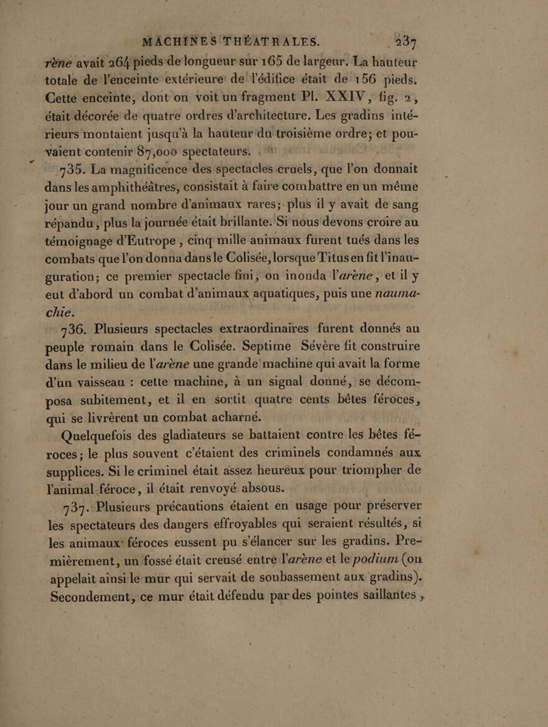 rène avait 264/pieds de longueur sur 165 de largeur. La hauteur totale de l'enceinte extérieure! de lédifice était de 156 pieds, Cette enceinte, dont on voit un fragment PI. XXIV, fig. », était décorée de sg ordres d'architecture. Les gradins inté- rieurs montaient jusqu'à la hauteur'du troisième ordre; et pou- vaient contenir 87,000 spectateurs. : * 735. La magnificence des spectacles cruels, que l'on donnait dans les amphithéatres, consistait à faire combattre en un même jour un grand nombre d'animaux rares;.plus il y avait de sang répandu, plus la journée était brillante. Si nous devons croire au témoignage d'Eutrope , cinq mille animaux furent tués dans les combats que l’on donna dansle Colisée, lorsque Titus en fit l'inau- guration; ce premier spectacle fini, on inonda l'arène, et il y eut d'abord un combat d'animaux aquatiques, puis une nauma- SCRICS ES a) | 736. Plusieurs spectacles extraordinaires furent donnés au peuple romain dans le Colisée. Septime Sévère fit construire dans le milieu de l'arène une grande machine qui avait la forme d’un vaisseau : cette machine, à un signal donné, se décom- posa subitement, et il en sortit quatre cents bêtes féroces, qui se livrèrent un combat acharné. Quelquefois des gladiateurs se battaient contre lee bêtes fé- roces ; le plus souvent c’étaient des criminels condamnés aux supplices. Si le criminel était assez heureux pour tiompher de l'animal féroce, il était renvoyé absous. 737. Plusieurs précautions étaient en usage pour préserver les spectateurs des dangers effroyables qui seraient résuliés, si ‘les animaux“ féroces eussent pu s’élancer sur les gradins. Pre- mièrement, un fossé était creusé entre l'arène et le podium (on appelait ainsi le:mur qui servait de soubassement aux gradins). Secondement, ce mur était défendu par des pointes saillantes ,