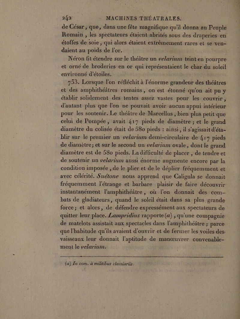 de César , que, dans une fête magnifique qu’il donna au Peuple Romain , les spectateurs étaient abrités sous des draperies en _étoffes do sole ; qui alors étaient extrêmement rares el se ven- daient au ne de l'or. | Néron fit étendre sur le théâtre un velarium teint en pourpre et orné de broderies en or qui représentaient le char du soleil environné d'étoiles. | 753. Lorsque l'on réfléchit à l'énorme grandeur des théâtres et des amphithéâtres romains, on est étonné qu’on ait pu y établir solidement des tentes assez vastes pour les couvrir , d'autant plus que l'on ne pouvait avoir aucun appui intérieur pour les soutenir. Le théâtre de Marcellus , bien plus petit que celui de Pompée , avait 417 pieds de diamètre ; et le grand diamètre du colisée était de 580 pieds : ainsi, il s'agissait d’éta- blir sur le premier un velarium demi-cireulaire de 417 pieds de diamètre; et sur le second un velarium ovale, dont le grand diamètre est de 580 pieds. La difficulté de placer , de tendre et de soutenir un velarium aussi énorme augmente encore par la condition imposée , de le plier et de le déplier fréquemment et avec célérité. Suétone nous apprend que Caligula se donnait fréquemment l'étrange et barbare plaisir de faire découvrir instantanément l’amphithéâtre , où l’on donnait des com- bats de gladiateurs, quand le soleil était dans sa plus grande force ; et alors, de défendre expressément aux spectateurs de quitter leur plie: Lampridius rapporte (a) , qu'une compagnie de matelots assistait aux spectacles dans l'amphithéâtre ; parce que l'habitude qu'ils avaient d'ouvrir et de fermer les voiles des. vaisseaux leur donnait l'aptitude de manœuvrer convenable- ment le velarium. (a) In com. à militibus classiarüs.