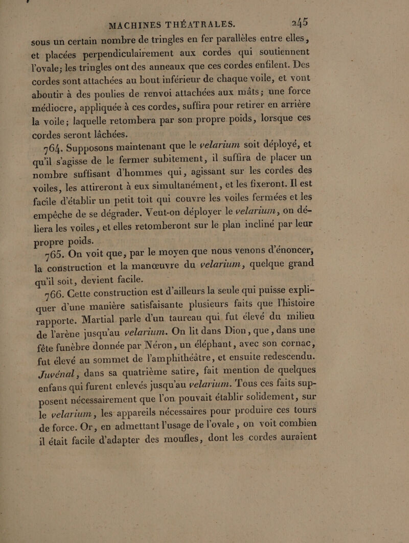 sous un certain nombre de tringles en fer parallèles entre elles, et placées perpendiculairement aux cordes qui soutiennent l'ovale; les tringles ont des anneaux que ces cordes enfilent. Des cordes sont attachées au bout inférieur de chaque voile, et vont aboutir à des poulies de renvoi attachées aux mâts; une force médiocre, appliquée à ces cordes, suffira pour retirer en arriére la voile ; laquelle retombera par son propre poids, lorsque ces cordes seront lächées. 764. Supposons maintenant que le velarium soit déployé, et qu'il s'agisse de le fermer subitement, 1l suffira de placer un nombre suffisant d'hommes qui, agissant sur les cordes des voiles, les attireront à eux simultanément, et les fixeront. Il est facile d'établir un petit toit qui couvre les voiles fermées et les empêche de se dégrader. Veut-on déployer le velarium, on dé- liera les voiles , et elles retomberont sur le plan incliné par leur propre poids. 765. On voit que, par le moyen que nous venons d'énoncer, la construction et la manœuvre du velarium, quelque grand qu'il soit, devient facile. | | 766. Cette construction est d’ailleurs la seule qui puisse expli- quer d’une manière satisfaisante plusieurs faits que l'histoire rapporte. Martial parle d'un taureau qui fut élevé du milieu de l'arène jusqu'au velarium. On lit dans Dion, que, dans une fête funèbre donnée par Néron, un éléphant, avec son cornac, fui élevé au sommet de lamphithéâtre, et ensuite redescendu. Juvénal, dans sa quatrième satire, fait mention de quelques enfans qui furent enlevés jusqu'au velarium. Tous ces faits sup- posent nécessairement que l'on pouvait établir solidement, sur le velarium, les appareils nécessaires pour produire ces tours de force. Or, en admettant l'usage de l’oyale , on voit combien il était facile d'adapter des moufles, dont les cordes auraient