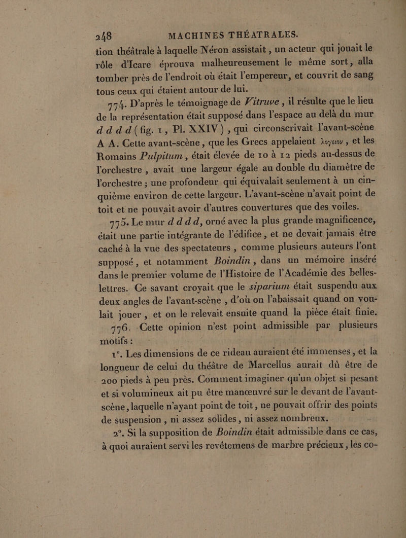 tion théâtrale à laquelle Néron assistait , un acteur qui jouait le rôle d’Icare éprouva malheureusement le même sort, alla tomber près de l'endroit où était l'empereur, et couvrit de sang tous ceux qui étaient antour de lui. 774. D'après le témoignage de Witruve , il résulte que le lieu de la représentation était supposé dans l’espace au delà du mur d d d'd(fig. 1, PI XXIV ) , qui circonscrivait l’avant-scène À A. Cette avant-scène, que les Grecs appelaient Xe , et les Romains Pulpitum , était élevée de 10 à 12 pieds au-dessus de l'orchestre , avait une largeur égale au double du diamètre de l'orchestre ; une profondeur qui équivalait seulement à un cin- quième environ de cette largeur. L'avant-scène n'avait point de toit et ne pouvait avoir d’autres couvertures que des voiles. 772. Le mur d d dd, orné avec la plus grande magnificence, était une parte intégrante de l'édifice , et ne devait jamais être caché à la vue des spectateurs , comme plusieurs auteurs l'ont supposé , et notammient Boindin , dans un mémoire inséré dans le premier volume de l'Histoire de l’Académie des belles- lettres. Ce savant croyait que le siparium était suspendu aux _ deux angles de lavant-scène , d’où on l’abaissait quand on vou- lait jouer , et on le relevait ensuite quand la pièce était finie. 776. Cette opinion n’est point admissible par plusieurs motifs : PR | 1°. Les dimensions de ce rideau auraient été immenses , et la longueur de celui du théâtre de Marcellus aurait dû être de 200 pieds à peu près. Comment imaginer qu'un objet si pesant et si volumineux ait pu être manœuvré sur le devant de l’avant- scène , laquelle n'ayant point de toit, ne pouvait offrir des points de suspension , ni assez solides , ni assez nombreux. 2°. Si la supposition de Boindin était admissible dans ce cas, à quoi auraient servi les revêtemens de marbre précieux , les co-