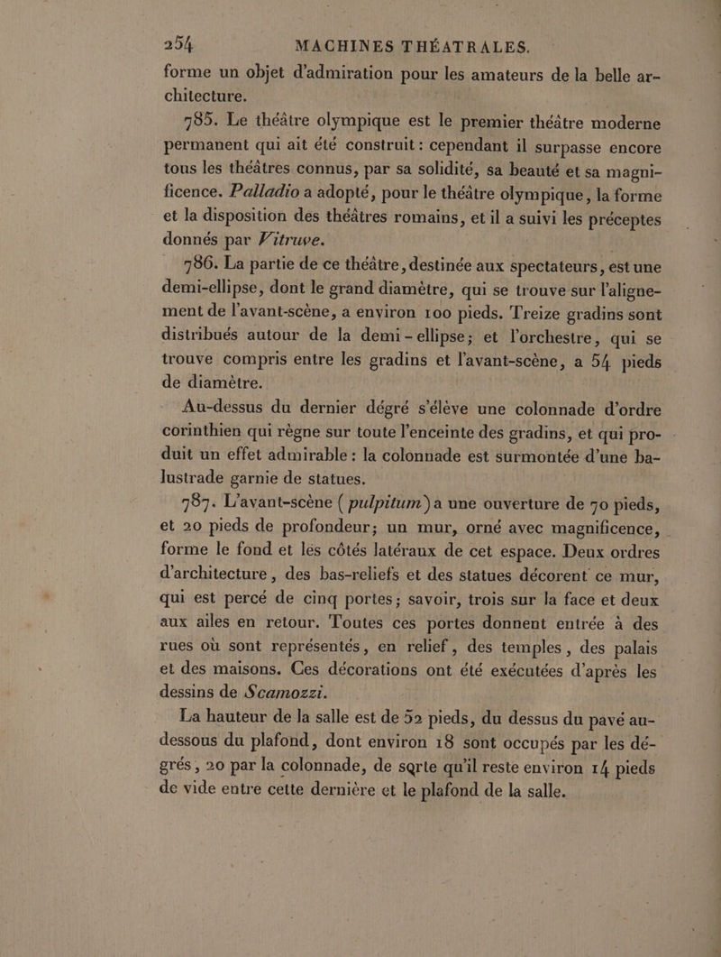 forme un objet d’admiration pour les amateurs de la belle ar- chiiecture. | | 755. Le théâtre olympique est le premier théâtre moderne permanent qui ait été construit : cependant il surpasse encore tous les théâtres connus, par sa solidité, sa beauté et sa magni- ficence. Palladio a adopté, pour le théâtre olympique, la forme et la disposition des théâtres romains, et il a suivi les préceptes donnés par Vitruve. 786. La partie de ce théâtre, destinée aux spectateurs, est une demi-ellipse, dont le grand diamètre, qui se trouve sur l'aligne- ment de l’avant-scène, a environ 100 pieds. Treize gradins sont distribués autour de la demi-ellipse; et l'orchestre, qui se trouve compris entre les gradins et l'avant-scène, a 54 pieds de diamètre. | Au-dessus du dernier dégré s'élève une colonnade d’ordre corinthien qui règne sur toute l'enceinte des gradins, et qui pro- : duit un effet admirable : la colonnade est surmontée d’une ba- lustrade garnie de statues. 787. L’avant-scène ( pulpitum) a une ouverture de 70 pieds, et 20 pieds de profondeur; un mur, orné avec magnificence, | forme le fond et les côtés latéraux de cet espace. Deux ordres d'architecture , des bas-reliefs et des statues décorent ce mur, qui est percé de cinq portes; savoir, trois sur la face et deux aux ailes en retour. Toutes ces portes donnent entrée à des rues où sont représentés, en relief, des temples, des palais et des maisons. Ces décorations ont été exécutées d’après les dessins de Scamozzi. | La hauteur de la salle est de 52 pieds, du dessus du pavé au- dessous du plafond, dont environ 18 sont occupés par les dé- grés , 20 par la colonnade, de sqrie qu'il reste environ 14 pieds de vide entre cette dernière et le plafond de la salle.