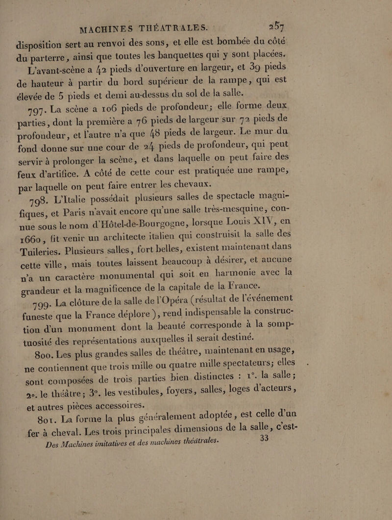 disposition sert au renvoi des sons, et elle est bombée du côté du parterre , ainsi que toutes les banquettes qui y sont placées. L'avant-scène a 42 pieds d'ouverture en largeur, et 39 pieds de hauteur à partir du bord supérieur de la rampe, qui est élevée de 5 pieds et demi au-dessus du sol de la salle, 797. La scène a 106 pieds de profondeur; elle forme deux parties, dont la premuére a 716 pieds de largeur sur 72 pieds de profondeur, et l'autre n'a que 48 pieds de largeur. Le mur du fond donne sur une cour de 24 pieds de profondeur, qui peut servir à prolonger la scène, et dans laquelle on peut faire des feux d'artifice. À côté de cette cour est pratiquée une rampe, par laquelle on peut faire entrer les chevaux. 798. L'Ltalie possédait plusieurs salles de spectacle magni- fiques, et Paris n'avait encore qu’une salle très-mesquine, con- nue sous le nom d'Hôtel-de-Bourgogne, lorsque Louis XIV, en 1660, fit venir un architecte italien qui construisit la salle des Tuileries. Plusieurs salles, fort belles, existent maintenant dans cette ville, mais toutes laissent beaucoup à désirer, et aucune n'a un caractère monumental qui soit en harmonie avec la grandeur et la magnificence de la capitale de la France. 799. La clôture de la salle de l'Opéra (résultat de l'événement funeste que la France déplore ), rend indispensable la construc- tion d'un monument dont la beauté corresponde à la somp- tuosité des représentations auxquelles il serait destiné. 800. Les plus grandes salles de théâtre, maintenant en usage, ne contiennent que trois mille ou quatre mille spectateurs; elles sont composées de trois parties bien distinctes : 1°, la salle ; 2e. le théâtre; 3. les vestibules, foyers, salles, loges d'acteurs, et autres pièces accessoires. Sor. La forme la plus généralement adoptée, est celle d’un fer à cheval. Les trois principales dimensions de la salle, c'est- Des Machines imitatives et des machines théâtrales. pare.