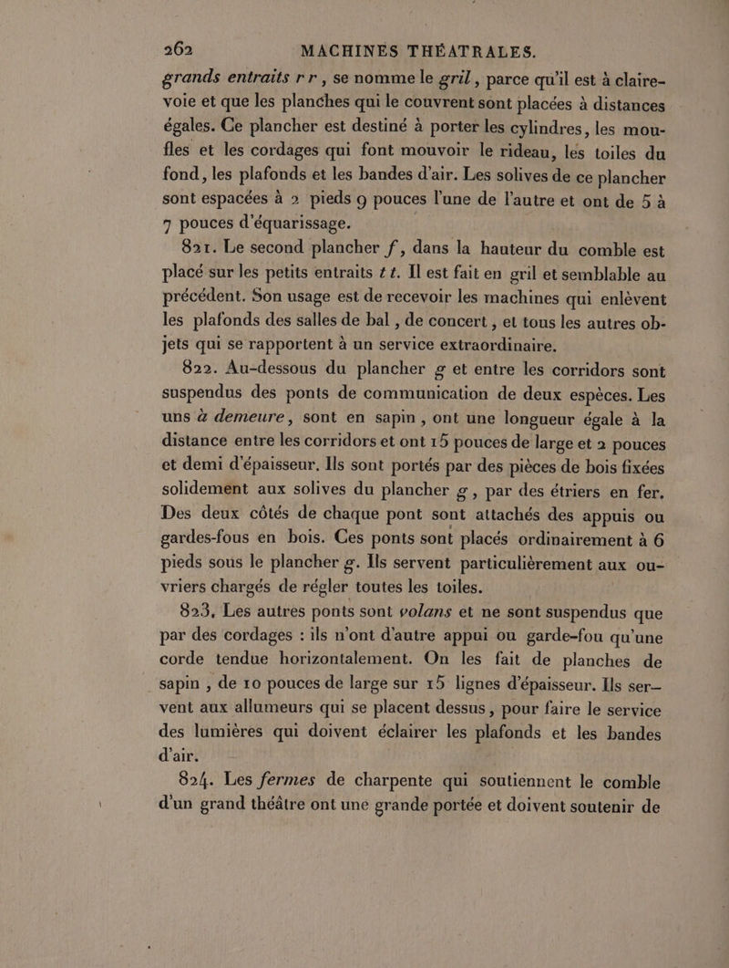 grands entraïts rr, se nomme le gril, parce qu'il est à claire- voie et que les planches qui le couvrent sont placées à distances égales. Ce plancher est destiné à porter les cylindres, les mou- fles et les cordages qui font mouvoir le rideau, les toiles du fond, les plafonds et les bandes d'air. Les solives de ce plancher sont espacées à 2 pieds 9 pouces l’une de l’autre et ont de 5 à 7 pouces d’équarissage. | | 82r. Le second plancher f, dans la hauteur du comble est placé sur les petits entraits ££. Il est fait en gril et semblable au précédent. Son usage est de recevoir les machines qui enlèvent les plafonds des salles de bal , de concert , et tous les autres ob- jets qui se rapportent à un service extraordinaire. 822. Au-dessous du plancher £ et entre les corridors sont suspendus des ponts de communication de deux espèces. Les uns à demeure, sont en sapin, ont une longueur égale à la distance entre les corridors et ont 15 pouces de large et 2 pouces et demi d'épaisseur, Ils sont portés par des pièces de bois fixées solidement aux solives du plancher 2, par des étriers en fer. Des deux côtés de chaque pont sont attachés des appuis ou gardes-fous en bois. Ces ponts sont placés ordinairement à 6 pieds sous le plancher g. Ils servent particulièrement aux ou- vriers chargés de régler toutes les toiles. | 823, Les autres ponts sont volans et ne sont suspendus que par des cordages : ils n'ont d'autre appui ou garde-fou qu’une corde tendue horizontalement. On les fait de planches de sapin , de 10 pouces de large sur 15 lignes d'épaisseur. Ils ser vent aux allumeurs qui se placent dessus, pour faire le service des lumières qui doivent éclairer les plafonds et les bandes d'air. 824. Les fermes de charpente qui soutiennent le comble d'un grand théâtre ont une grande portée et doivent soutenir de