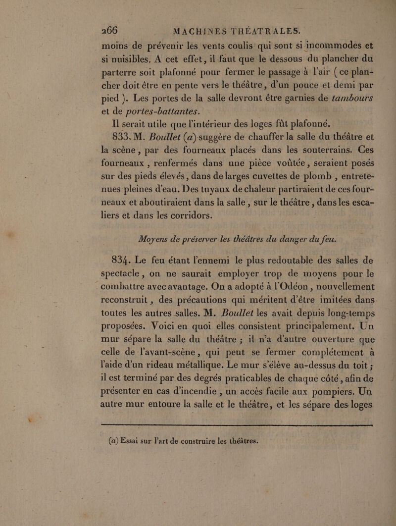 moins de prévenir les vents coulis’ qui sont si incommodes et si nuisibles, À cet effet, il faut que le dessous ‘du plancher du parterre soit plafonné pour fermer le passage à l'air (ce plan: cher doit être en pente vers le théâtre, d’un pouce et demi par pied ). Les portes de la salle devront être garnies de tambours et de portes-battantes. ll serait utile que l'intérieur des loges füt plafonné. 833. M. Boullet (a) suggère de chauffer la salle du théâtre et la scène , par des fourneaux placés dans les souterrains. Ces fourneaux , renfermés dans une pièce voutée, seraient posés sur des pieds élevés, dans de larges cuvettes de plomb , entrete- nues pleines d’eau. Des tuyaux de chaleur partiraient de ces four- neaux et aboutiraient dans la salle , sur le théâtre , dans les esca- liers et dans les corridors. Moyens de préserver les théâtres du danger du feu. 834. Le feu étant l'ennemi le plus redoutable des salles de spectacle, on ne saurait employer trop de moyens pour le combattre avec avantage. On a adopté à l'Odéon , nouvellement reconstruit , des précautions qui méritent d'être imitées dans. toutes les autres salles. M. Boullet les avait depuis long-temps proposées. Voici en quoi elles consistent principalement. Un mur sépare la salle du théâtre ; il n’a d'autre ouverture que celle de l’avant-scène, qui daté se fermer complétement à l'aide d’un rideau métallique. Le mur s'élève au-dessus du toit ; il est terminé par des degrés praticables de chaque côté, afin de présenter en cas d'incendie , un accès facile aux pompiers. Un autre mur entoure la salle et le théâtre, et les sépare des loges (a) Essai sur l’art de construire les théâtres.