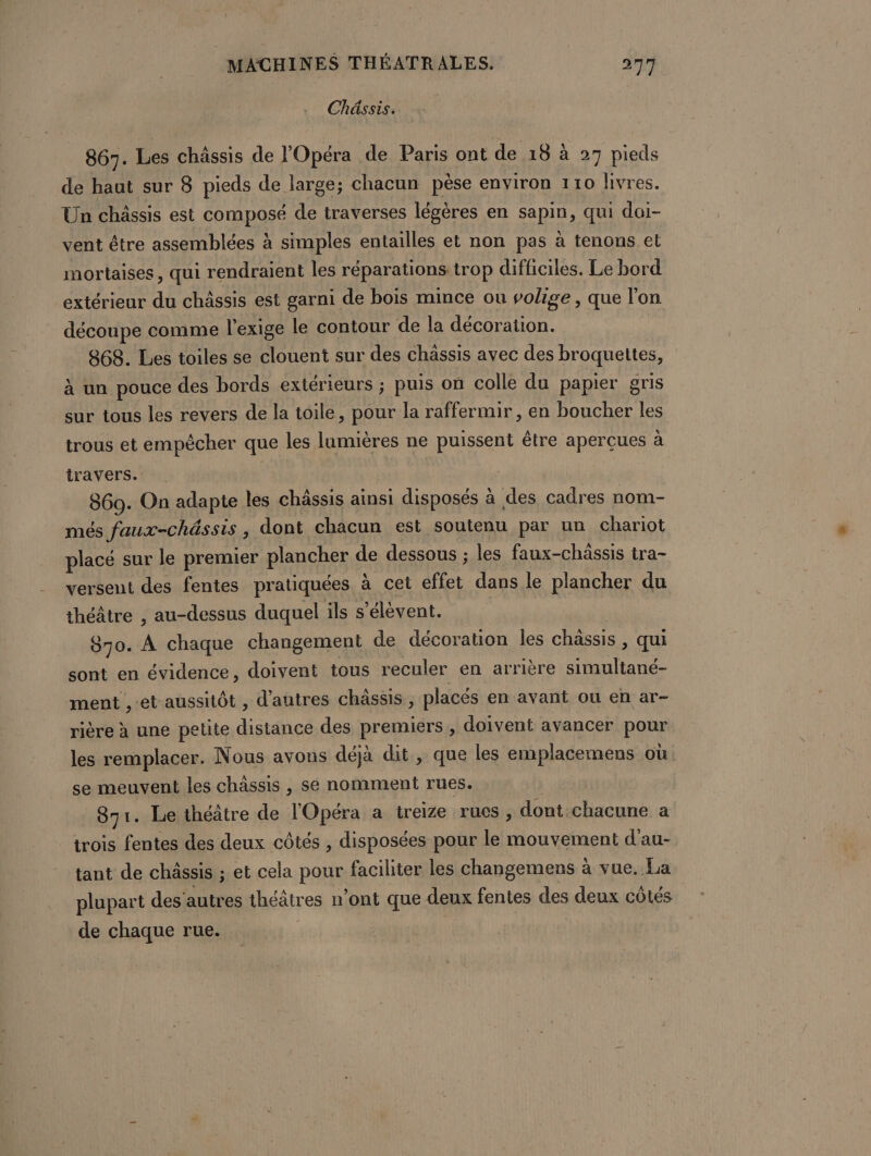 Chéssis. 867. Les chässis de l'Opéra de Paris ont de 18 à 27 pieds de haut sur 8 pieds de large; chacun pèse environ 110 livres. Un châssis est composé de traverses légères en sapin, qui doi- vent être assemblées à simples entailles et non pas à tenons et mortaises, qui rendraient les réparations trop difficiles. Le bord extérieur du châssis est garni de bois mince ou volige, que l'on découpe comme l'exige le contour de la décoration. 868. Les toiles se clouent sur des chässis avec des broquettes, à un pouce des bords extérieurs ; puis on colle du papier gris sur tous les revers de la toile, pour la raffermir , en boucher les trous et empêcher que les lumières ne puissent être aperçues à travers. | 869. On adapte les châssis ainsi disposés à des cadres nom- més faux-châssis , dont chacun est soutenu par un chariot placé sur le premier plancher de dessous ; les faux-châssis tra- versent des fentes pratiquées à cet effet dans le plancher du théâtre , au-dessus duquel ils s'élèvent. | $70. À chaque changement de décoration les chassis , qui sont en évidence, doivent tous reculer en arrière simultané- ment ,-et aussitôt , d’autres châssis, placés en avant ou en ar- rière à une petite distance des premiers , doivent avancer pour les remplacer. Nous avons déjà dit, que les emplacemens où se meuvent les châssis , se nomment rues. 871. Le théâtre de l'Opéra a treize rues , dont.chacune a trois fentes des deux côtés , disposées pour le mouvement d'au- tant de châssis ; et cela pour faciliter les changemens à vue. La plupart des'autres théâtres n’ont que deux fentes des deux côtés de chaque rue.