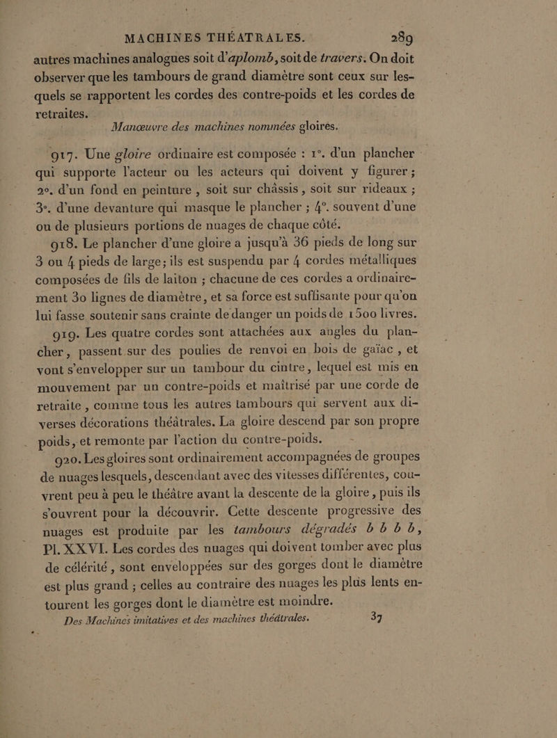 autres machines analogues soit d’aplomb, soit de travers. On doit observer que les tambours de grand diamètre sont ceux sur les- quels se rapportent les cordes des contre-poids et les cordes de retraites. Manœuvre des machines nommées gloires. 917. Une gloire ordinaire est composée : 1°. d'un plancher 4 qui supporte l'acteur ou les acteurs qui doivent y figurer ; 20. d’un fond en peinture , Soit sur châssis , soit sur rideaux ; 3°. d’une devanture qui masque le plancher ; 4°. souvent d’une ou de plusieurs portions de nuages de CHAINE côté. 918. Le plancher d’une gloire a jusqu’à 36 pieds de long sur 3 ou 4 pee de large; ils est suspendu par 4 cordes métalliques composées de fils és laiton ; chacune de ces cordes a ordinaire- ment 30 lignes de die et sa force est suffisante pour qu'on lui fasse soutenir sans crainte de danger un poids de 1500 livres. o19. Les quatre cordes sont attachées aux augles du plan- cher, passent sur des poulies de renvoi en bois de gaïac , et vont s’envelopper sur un tambour du cintre, lequel est mis en mouvement par un contre-poids et maîtrisé par une corde de retraite , comme tous les autres lambours qui servent aux di- verses décorations théâtrales. La gloire descend par son propre poids ,: et remonte par l'action du contre-poids. . 920. Les gloires sont ordinairement accompagnées de groupes de nuages lesquels, descendant avec des vitesses différentes, cou- vrent peu à peu le théâtre avant la descente de la gloire, puis ils s'ouvrent pour la découvrir. Cette descente progressive des nuages est produite par les tambours dégradés b Bb bb, PL. XX VI. Les cordes des nuages qui doivent Mae avec es de célérité , sont enveloppées sur des gorges dont le diamètre est plus grand ; celles au contraire des nuages les plus lents en- tourent les gorges dont le diamètre est LIRE e. Des Machines imitatives et des machines théâtrales. 37