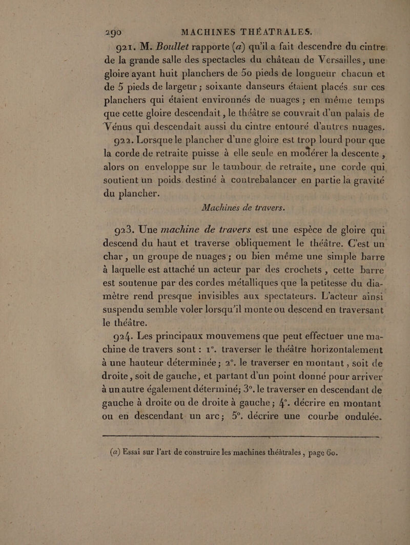 921. M. Boullet rapporte (a) qu'il a fait descendre du cintre: de la grande salle des spectacles du château de Versailles, une gloire ayant huit planchers de 5o pieds de longueur chacun et de 5 pieds de largeur ; soixante danseurs étaient placés sur ces planchers qui étaient environnés de nuages ; en même temps que cette gloire descendait , le théâtre se couvrait d’un palais de ‘Vénus qui descendait aussi du cintre entouré d’autres nuages. 922. Lorsque le plancher d'une gloire est trop lourd pour que la corde de retraite puisse à elle seule en modérer Ja descente , alors on enveloppe sur le tambour de retraite, une corde qui. soutient un poids. destiné à contrebalancer en partie la gravité du plancher. | | Machines de travers. 923. Une machine de travers est une espèce de gloire qui descend du haut et traverse obliquement le théâtre. C’est un char , un groupe de nuages ; ou bien même une simple barre à laquelle est attaché un acteur par des crochets , cette barre est soutenue par des cordes métalliques que la petitesse du dia- mètre rend presque invisibles aux spectateurs. L'acteur ainsi suspendu semble voler lorsqu'il monte ou descend en traversant le théatre. | | 924. Les principaux mouvemens que peut effectuer une ma- chine de travers sont : 1°. traverser le théâtre horizontalement à une hauteur déterminée ; 2°. le traverser en montant , soit de droite , soit de gauche, et partant d’un point donné pour arriver à un autre également déterminé; 3°. le traverser en descendant de gauche à droite ou de droite à gauche; 4°. décrire en montant ou en descendant un arc; 5°. décrire une courbe ondulée. (a) Essai sur l’art de construire les machines théâtrales , page Go.