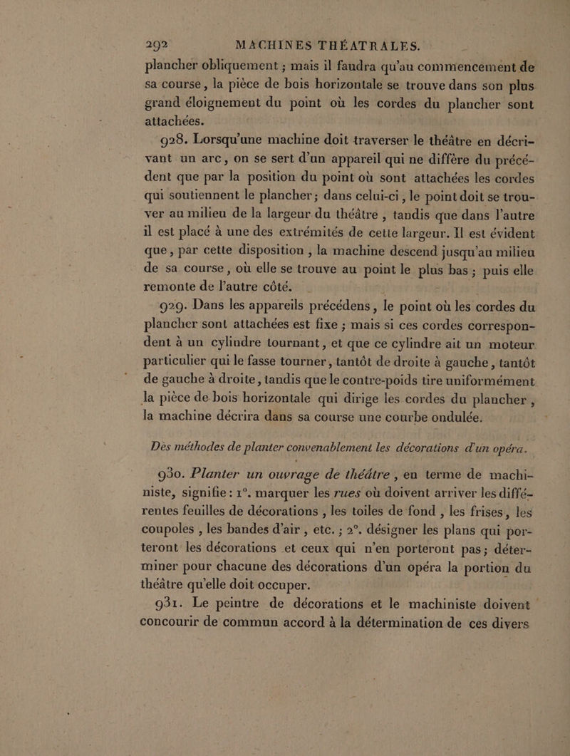 plancher obliquement ; mais il faudra qu’au commencement de sa course, la pièce de bois horizontale se trouve dans son plus grand éloignement du point où les cordes du plancher sont attachées. 928. Lorsqu'une machine doit traverser le théâtre en décri- vant un arc, on se sert d’un appareil qui ne diffère du précé- dent que par la position du point où sont attachées les cordes qui soutiennent le plancher ; dans celui-ci, le point doit se trou- ver au milieu de la largeur du théâtre , biais que dans l’autre il est placé à une des extrémités de cette largeur. Il est évident que, par cette Sade , la machine descend jusqu'au milieu de sa course , où elle se trouve au point le pie bas ; puis elle remonte de oltre côté. | 929. Dans les appareils précédens, le point où les cordes du plancher sont attachées est fixe ; mais si ces cordes correspon- dent à un cylindre tournant , et que ce cylindre ait un moteur. particulier qui le fasse tourner, tantôt de droite à gauche, tantôt de gauche à droite, tandis que le contre-poids tire uniformément la pièce de bois horizontale qui dirige les cordes du plancher, la machine décrira dans sa course une courbe ondulée. Des méthodes de planter convenablement les décorations d’un opéra. 930. Planter un ouvrage de théâtre , en terme de machi- niste, signifie : 1°. marquer les rues où doivent arriver les diffé- rentes feuilles de décorations , les toiles de fond , les frises, les coupoles ; les bandes d'air , etc. ; 2°. désigner les plans qui por- teront les décorations et ceux qui n’en porteront pas; déter- miner pour chacune des décorations d’un opéra la portion du théâtre qu'elle doit occuper. 931. Le peintre de décorations et le machiniste doivent concourir de commun accord à la détermination de ces divers