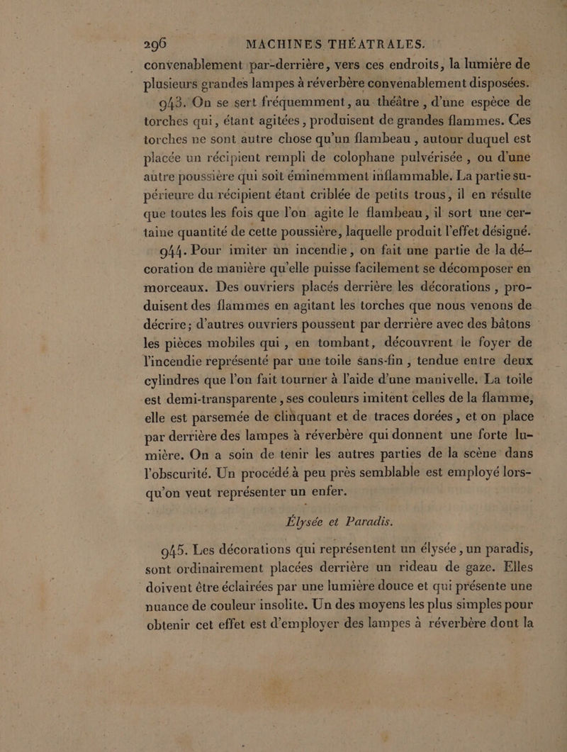 convenablement :par-derrière, vers ces endroits, la lumière de plusieurs grandes lampes à réverbère convenablement disposées. 043. On se sert fréquemment, au théâtre , d’une espèce de torches qui, étant agitées , produisent de grandes flammes. Ces torches ne sont autre chose qu’un flambeau , autour duquel est placée un récipient rempli de colophane pulvérisée , ou d'une autre poussière qui soit éminemment inflammable. La partie su- périeure du récipient étant criblée de petits trous, il en résulte que toutes les fois que l'on agite le flambeau, il sort une cer- taine quantité de cette poussière, laquelle produit l'effet désigné. 944. Pour imiter un incendie, on fait une partie de la dé- coration de manière qu'elle puisse facilement se décomposer en morceaux. Des ouvriers placés derrière les décorations , pro- duisent des flammes en agitant les torches que nous venons de décrire; d’autres ouvriers poussent par derrière avec des bâtons : les pièces mobiles qui, en tombant, découvrent le foyer de l'incendie représenté par une toile sans-fin , tendue entre deux cylindres que l’on fait tourner à l’aide dite manivelle. La toile est demi-tr or ©: ses couleurs imitent celles de la flamme, elle est parsemée de cliñquant et de traces dorées , et on place Pr derrière des lampes à réverbère qui donnent une forte lu- mière. On a soin de tenir les autres parties de la scène dans l'obscurité. Un procédé à peu près semblable est employé lors- qu'on veut représenter un enfer. É Per et Paradis. 045. Les décorations qui représentent un élysée , un paradis, sont ordinairement placées derrière un rideau de gaze. Elles doivent être éclairées par une lumière douce et qui présente une nuance de couleur insolite. Un des moyens les plus simples pour obtenir cet effet est d'employer des lampes à réverbère dont la