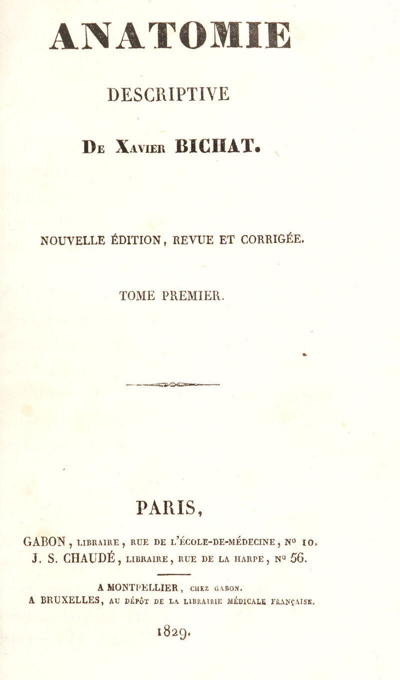 DESCRIPTIVE De Xavier BICIÎAT* NOUVELLE ÉDITION, REVUE ET CORRIGÉE. TOME PREMIER. PARIS, GABON , LIBRAIRE, RUE DE l’ÉCOLE-DE-MÉDECINE , N» 10, J. s. CHAUDÉ, LIBRAIRE , RUE DE LA HARPE , 56. A MONTPELLIER, CHEZ GABON. A BRUXELLES, au dépôt de la librairie médicale française. 1829,