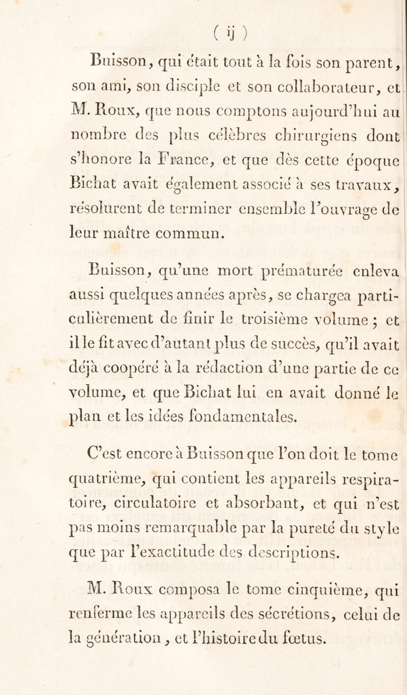 Buisson, qui était tout à la fois son parent, son ami, son disciple et son collaborateur, et M. Roux, que nous comptons aujourd’hui au nombre des plus célébrés chirurgiens dont s’honore la France, et que dès cette époque Bichat avait également associé à ses travaux^ résolurent de terminer ensemble Fouvrage de leur maître commun. Buisson, qu’une mort prématurée enleva aussi quelques années après, se chargea parti- culièrement de finir le troisième volume ; et il le fit avec d’autant plus de succès, qu’il avait déjà coopéré à la rédaction d’une partie de ce volume, et que Bichat lui en avait donné le plan et les idées fondamentales. C’est encore à Buisson c{iie l’on doit le tome quatrième, qui contient les appareils respira- toire, circulatoire et absorbant, et c[ui n’est pas moins remarquable par la pureté du style que par l’exactitude des descriptions. f M. R-Oux composa le tome cinquième, c[ui renrerme les appareils des sécrétions, celui de la génération, et l’histoire du fœtus.