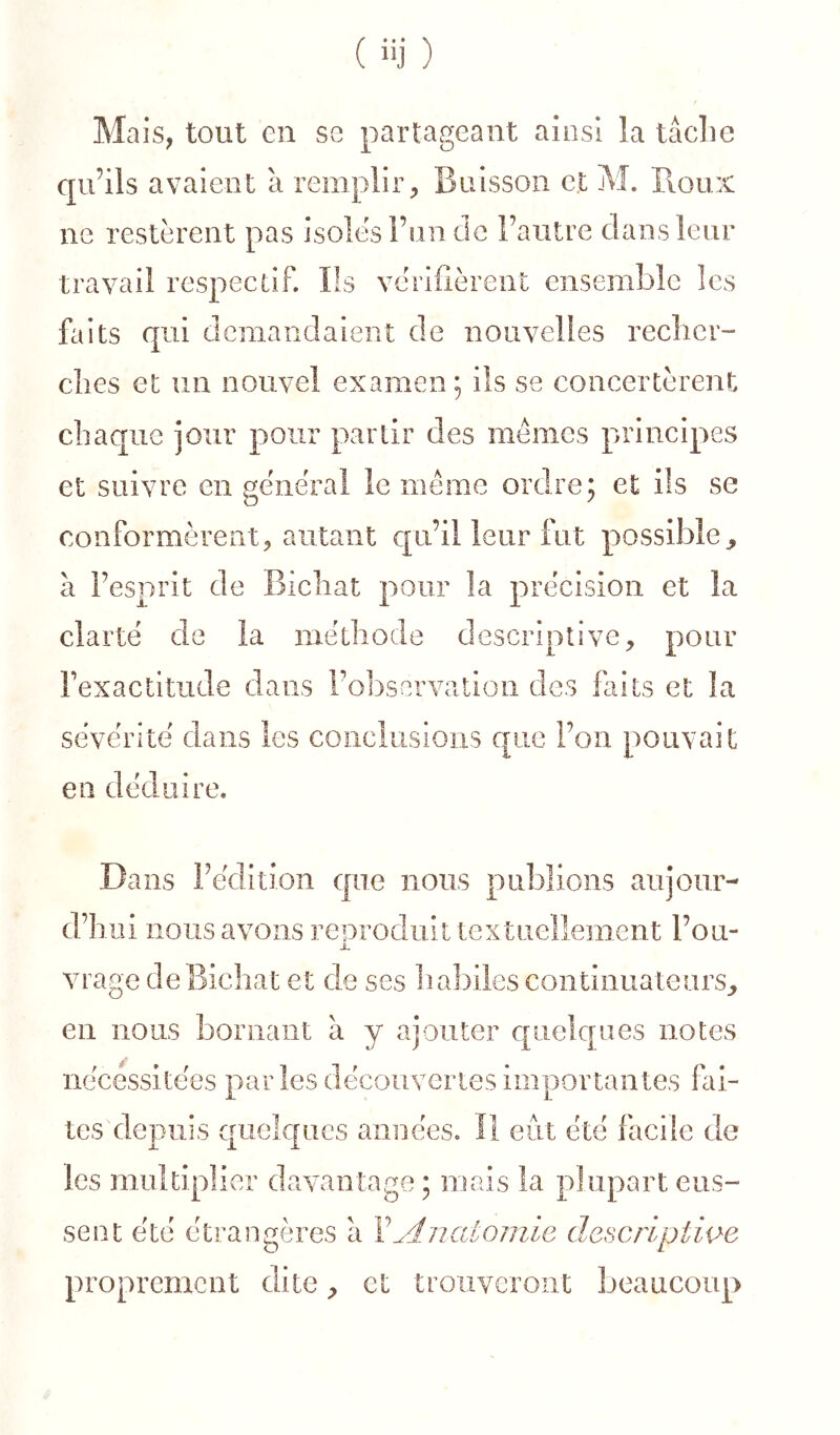 Ma is, tout en se partageant aiosi la tâche qu’ils avaient â remplir^ Buisson et M. Pioux ne restèrent pas isoles l’on de l’autre clans leur travail respectif. Ils vérifièrent ensemble les faits cpii demandaient de nouvelles recliei'” elles et un nouvel examen; ils se concertèrent chaque jour pour partir des memes principes et suivre en général le meme ordre; et ils se conformèrent J, autant c[ii’il leur fut possible^ à l’esprit de Bicliat pour la précision et la clarté de la méthode descriptive, pour Fexactitude dans l’observation des faits et la sévérité dans les coiicliisioiis c|;iie Fou pouvait en déduire. Dans Fédition que nous publions aujour- d’hui nous avons reproduit textuellement Fou- X vrage de Bicliat et de ses liabiles continuateurs^ en nous bornant à y ajouter c[iieîc[aes notes nécéssltées parles découvertes Importantes fai- tes depuis quelques aiiuées. Il eût été facile de les multiplier davantage ; mais la plupart eus- sent été étrangères â Y Anatomie descriptiw proprement dite, et trouveront beaucoup