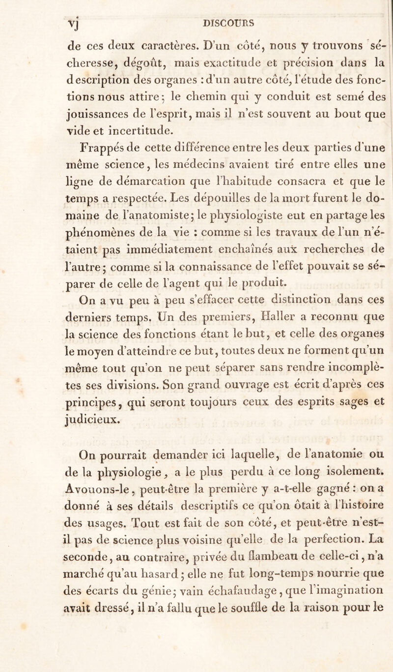 e de ces deux caractères. D’un côte, nous y trouvons sé- cheresse, dégoût, mais exactitude et précision dans la description des organes :d’un autre côté, l’étude des fonc- tions nous attire^ le chemin qui y conduit est semé des jouissances de l’esprit, mais il n’est souvent au bout que vide et incertitude. Frappés de cette différence entre les deux parties d'une même science, les médecins avaient tiré entre elles une ligne de démarcation que l’habitude consacra et que le temps a respectée. Les dépouilles de la mort furent le do- maine de l’anatomiste; le physiologiste eut en partage les phénomènes de la vie : comme si les travaux de l’un n’é- taient pas immédiatement enchaînés aux recherches de l’autre; comme si la connaissance de l’effet pouvait se sé- parer de celle de l’agent qui le produit. On a vu peu à peu s’effacer cette distinction dans ces derniers temps. Un des premiers, Haller a reconnu que la science des fonctions étant le but, et celle des organes le moyen d’atteindre ce but, toutes deux ne forment qu’un même tout qu’on ne peut séparer sans rendre incomplè- tes ses divisions. Son grand ouvrage est écrit d’après ces principes, qui seront toujours ceux des esprits sages et judicieux. On pourrait demander ici laquelle, de l’anatomie ou de la physiologie, a le plus perdu à ce long isolement. Avouons-le, peut-être la première y a-t-elle gagné : on a donné à ses détails descriptifs ce qu’on ôtait à l’histoire des usages. Tout est fait de son côté, et peut-être n’est- il pas de science plus voisine qu’elle de la perfection. La seconde, au contraire, privée du flambeau de celle-ci, n’a marché qu’au hasard ; elle ne fut long-temps nourrie que des écarts du génie; vain échafaudage, que Fimagination avait dressé, il n a fallu que le souffle de la raison pour le