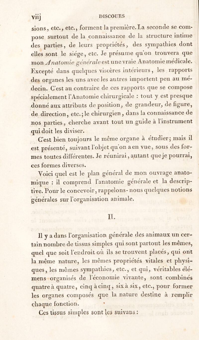 VllJ sions, etc., etc., forment la première.La seconde se com- pose surtout de la connaissance de la structure intime des parties, de leurs propriétés, des sympathies dont elles sont le siège, etc. Je présume qu’on trouvera que mon ^iiatomie générale est une vraie Anatomie medicale. Excepté dans quelques viscères intérieurs, les rapports des organes les uns avec les autres importent peu au mé- decin. C’est au contraire de ces rapports que se compose spécialement l’Anatomie chirurgicale : tout y est presque donné aux attributs déposition, de grandeur, défiguré, de direction, etc. jle chirurgien, dans la connaissance de nos parties, cherche avant tout un guide à 1 instrument qui doit les diviser. C’est bien toujours le même organe à étudier; mais il est présenté, suivant l’objet qu’on a en vue, sous des for- mes toutes différentes. Je réunirai, autant que je pourrai, ces formes diverses. Voici quel est le plan général de mon ouvrage anato- mique : il comprend l’anatomie générale et la descrip- tive. Pour le concevoir, rappelons- nous quelques notions générales sur l’organisation animale. IL Il y a dans l’organisation générale des animaux un cer- tain nombre de tissus simples qui sont partout les mêmes, quel que soit l’endroit où ils se trouvent placés, qui ont la même nature, les mêmes propriétés vitales et physi- ques, les mêmes sympathies, etc., et qui, véritables élé- mens organisés de l’économie vivante, sont combinés quatre à quatre, cinq à cinq, six à six, etc., pour former les organes composés que la nature destine à remplir chaque fonction. Ces tissus simples sont les suivans :