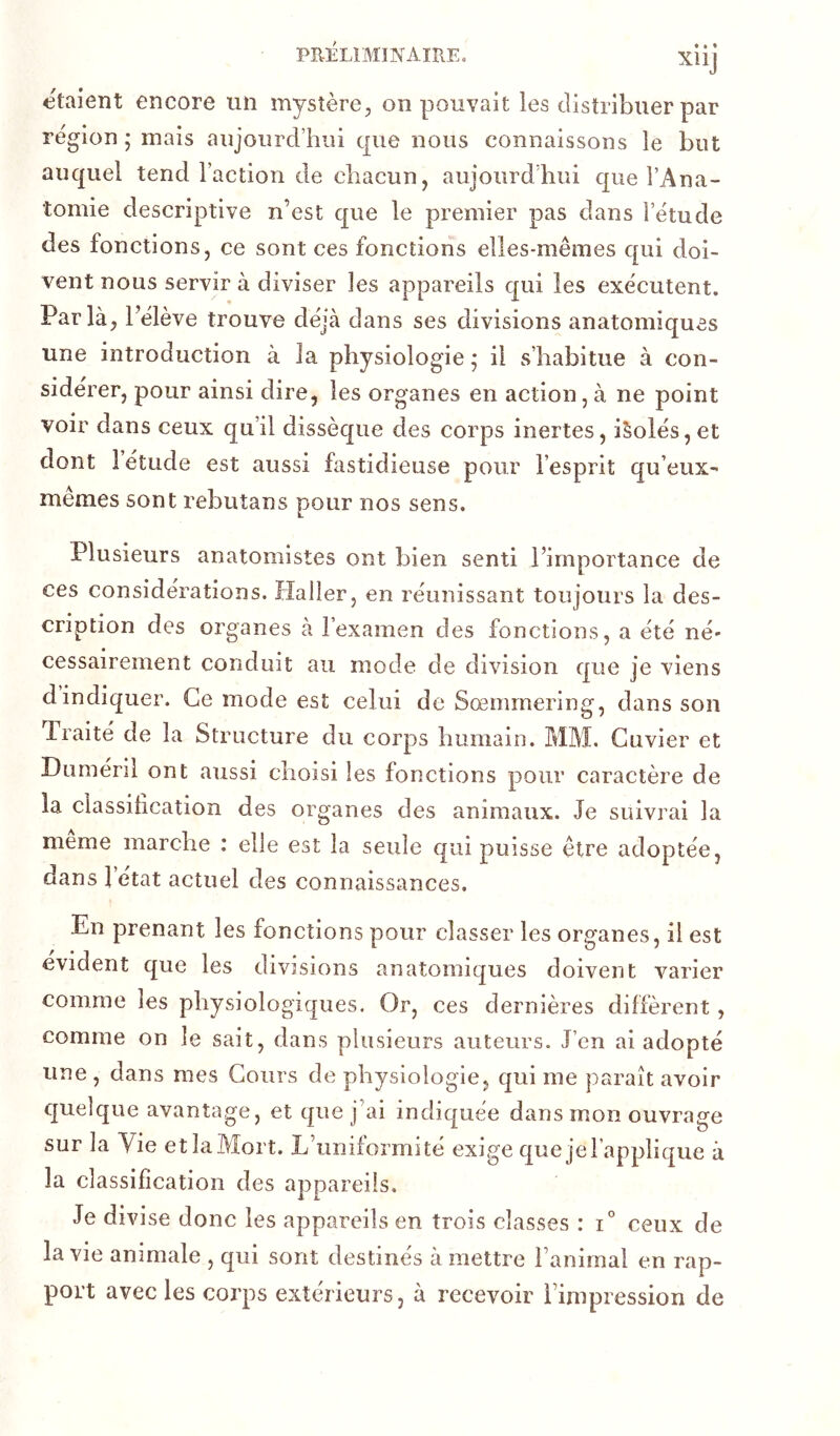 PR-ÉLIMINAlREo XÜj étaient encore un mystère, on pouvait les distribuer par région; mais aujourd’hui que nous connaissons le but auquel tend l’action de chacun, aujourd’hui que l’Ana- tomie descriptive n’est que le premier pas dans l’étude des fonctions, ce sont ces fonctions elles-mêmes qui doi- vent nous servir à diviser les appareils qui les exécutent. Par là, l’élève trouve déjà dans ses divisions anatomiques une introduction à la physiologie ; il s’habitue à con- sidérer, pour ainsi dire, les organes en action, à ne point voir dans ceux qu’il dissèque des corps inertes, iSolés, et dont 1 étude est aussi fastidieuse pour l’esprit qu’eux- memes sont rebutans pour nos sens. Plusieurs anatomistes ont bien senti l’importance de ces considérations. Haller, en réunissant toujours la des- cription des organes à l’examen des fonctions, a été né- cessairement conduit au mode de division que je viens d indiquer. Ce mode est celui de Sœmrnering, dans son Traité de la Structure du corps humain. MM. Cuvier et Duméril ont aussi choisi les fonctions pour caractère de la classilication des organes des animaux. Je suivrai la meme marche : elle est la seule qui puisse être adoptée, dans 1 état actuel des connaissances. En prenant les fonctions pour classer les organes, il est évident que les divisions anatomiques doivent varier comme les physiologiques. Or, ces dernières diffèrent, comme on le sait, dans plusieurs auteurs. J’en ai adopté une , dans mes Cours de physiologie, qui me paraît avoir quelque avantage, et que j’ai indiquée dans mon ouvrage sur la Vie etlaMort. L’uniformité exige que jel applique à la classification des appareils. Je divise donc les appareils en trois classes : i° ceux de la vie animale , qui sont destinés à mettre l’animal en rap- port avec les corps extérieurs, à recevoir l’impression de