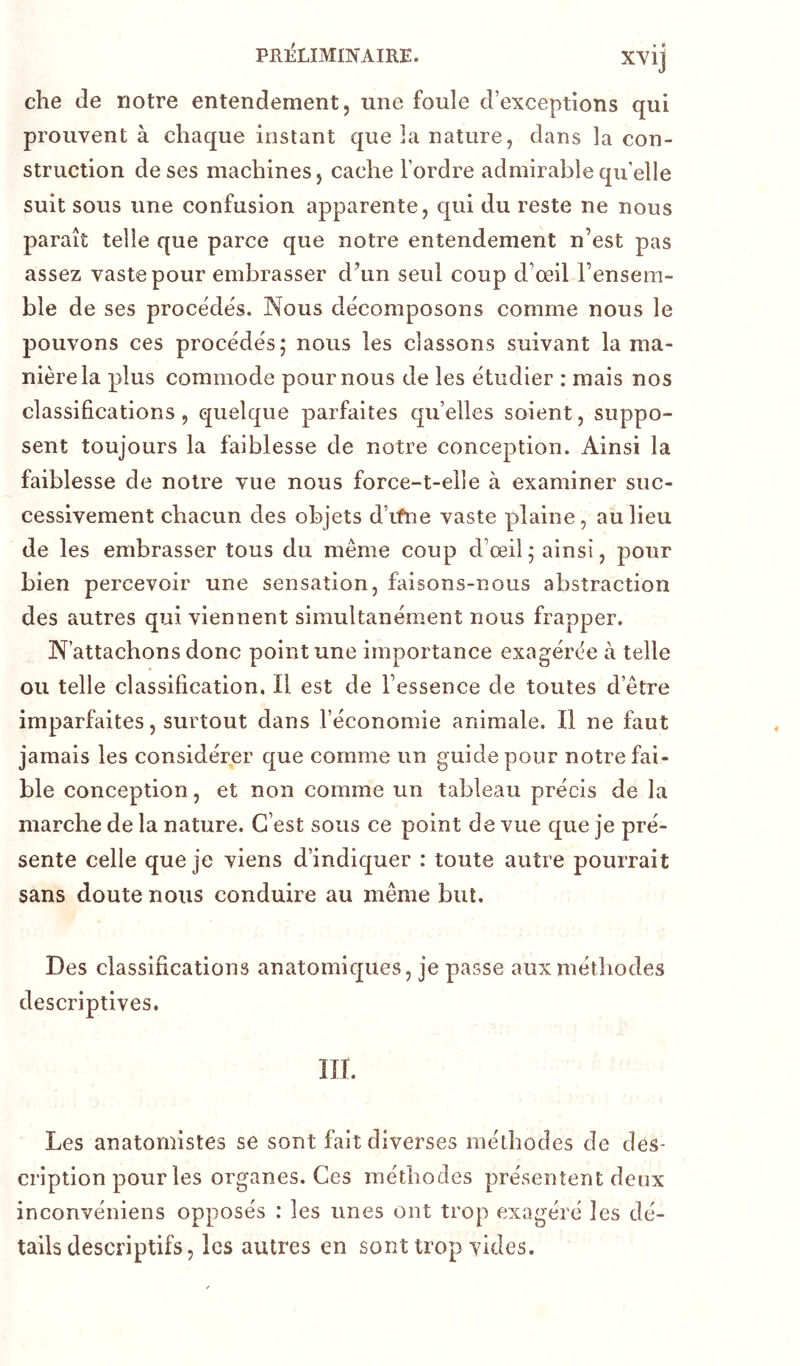 che de notre entendement, une foule d’exceptions qui prouvent à chaque instant que la nature, dans la con- struction de ses machines, cache l’ordre admirable quelle suit sous une confusion apparente, qui du reste ne nous paraît telle que parce que notre entendement n’est pas assez vaste pour embrasser d’un seul coup d’œil l’ensem- ble de ses procèdes. Nous décomposons comme nous le pouvons ces procédés; nous les classons suivant la ma- nière la plus commode pour nous de les étudier : mais nos classifications, quelque parfaites qu’elles soient, suppo- sent toujours la faiblesse de notre conception. Ainsi la faiblesse de notre vue nous force-t-elle à examiner suc- cessivement chacun des objets d’ifne vaste plaine, au lieu de les embrasser tous du même coup d’œil; ainsi, pour bien percevoir une sensation, faisons-nous abstraction des autres qui viennent simultanément nous frapper. N’attachons donc point une importance exagérée à telle ou telle classification. Il est de l’essence de toutes d’être imparfaites, surtout dans l’économie animale. Il ne faut jamais les considérer que comme un guide pour notre fai- ble conception, et non comme un tableau précis de la marche de la nature. C’est sous ce point de vue que je pré- sente celle que je viens d’indiquer : toute autre pourrait sans doute nous conduire au même but. Des classifications anatomiques, je passe aux méthodes descriptives. m. Les anatomistes se sont fait diverses méthodes de des- cription pour les organes. Ces méthodes présentent deux inconvéniens opposés : les unes ont trop exagéré les dé- tails descriptifs, les autres en sont trop yicles.