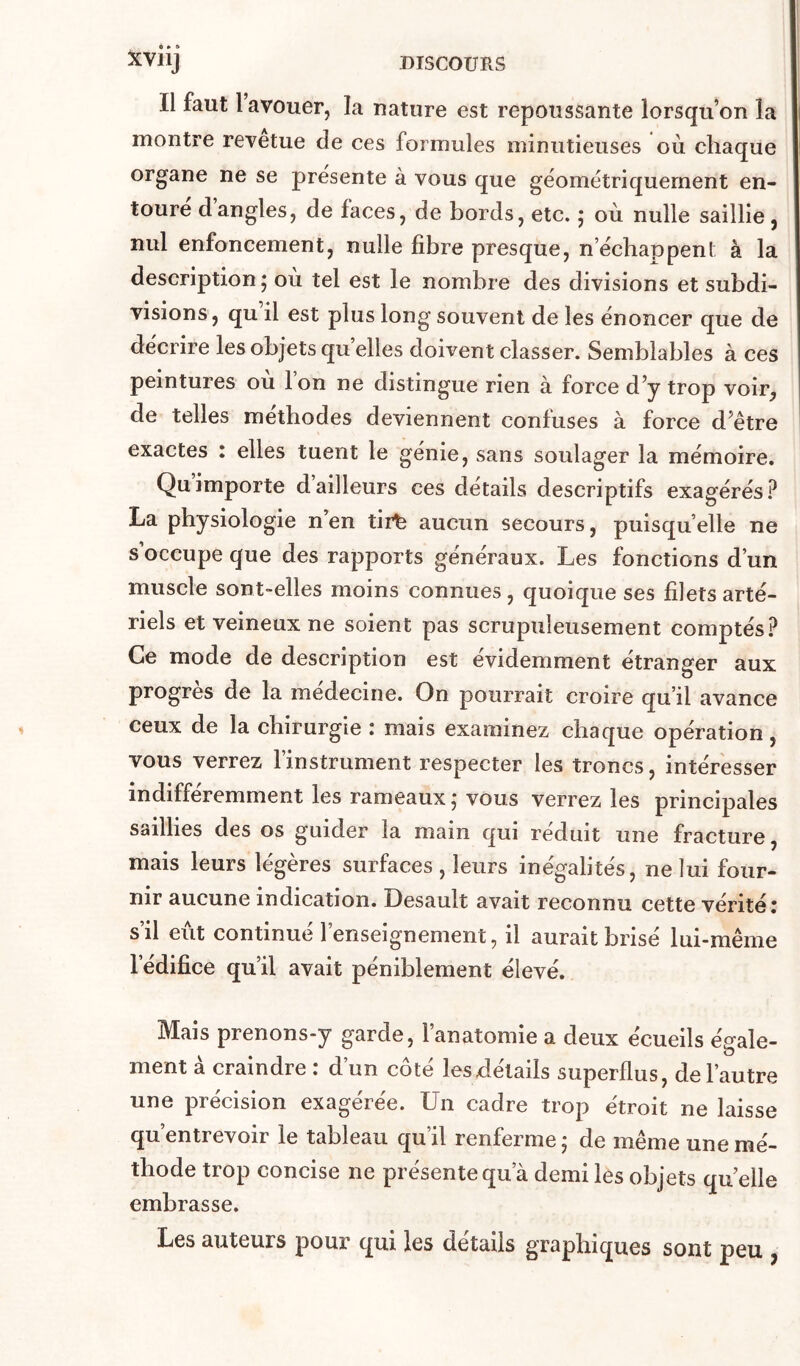 Il faut l’avouer, la nature est repoussante lorsqu’on la montre revetue de ces formules minutieuses où chaque organe ne se présenté à vous que géométriquement en- toure dangles, de faces, de bords, etc. ; où nulle saillie, nul enfoncement, nulle fibre presque, n’écbappent à la description; où tel est le nombre des divisions et subdi- visions , qu il est plus long souvent de les énoncer que de décrire les objets qu elles doivent classer. Semblables à ces peintures où l’on ne distingue rien à force d’y trop voir, de telles méthodes deviennent confuses à force d’être exactes : elles tuent le génie, sans soulager la mémoire. Qu importe d’ailleurs ces détails descriptifs exagérés La physiologie n en tirfe aucun secours, puisqu’elle ne s’occupe que des rapports généraux. Les fonctions d’un muscle sont-elles moins connues, quoique ses filets arté- riels et veineux ne soient pas scrupuleusement comptés.? Ce mode de description est évidemment étranger aux progrès de la médecine. On pourrait croire qu’il avance ceux de la chirurgie : mais examinez chaque opération, vous verrez l’instrument respecter les troncs, intéresser indifféremment les rameaux ; vous verrez les principales saillies des os guider la main qui réduit une fracture, mais leurs légères surfaces, leurs inégalités, ne lui four- nir aucune indication. Desault avait reconnu cette vérité î s’il eut continué l’enseignement, il aurait brisé lui-même l’édifice qu’il avait péniblement élevé. Mais prenons-y garde, l’anatomie a deux écueils égale- ment à craindre : d’un côté lesxlélails superflus, de l’autre une précision exagérée. Un cadre trop étroit ne laisse qu’entrevoir le tableau qu’il renferme; de même une mé- thode trop concise ne présente qu’à demi les objets quelle embrasse. Les auteurs pour qui les détails graphiques sont peu ,