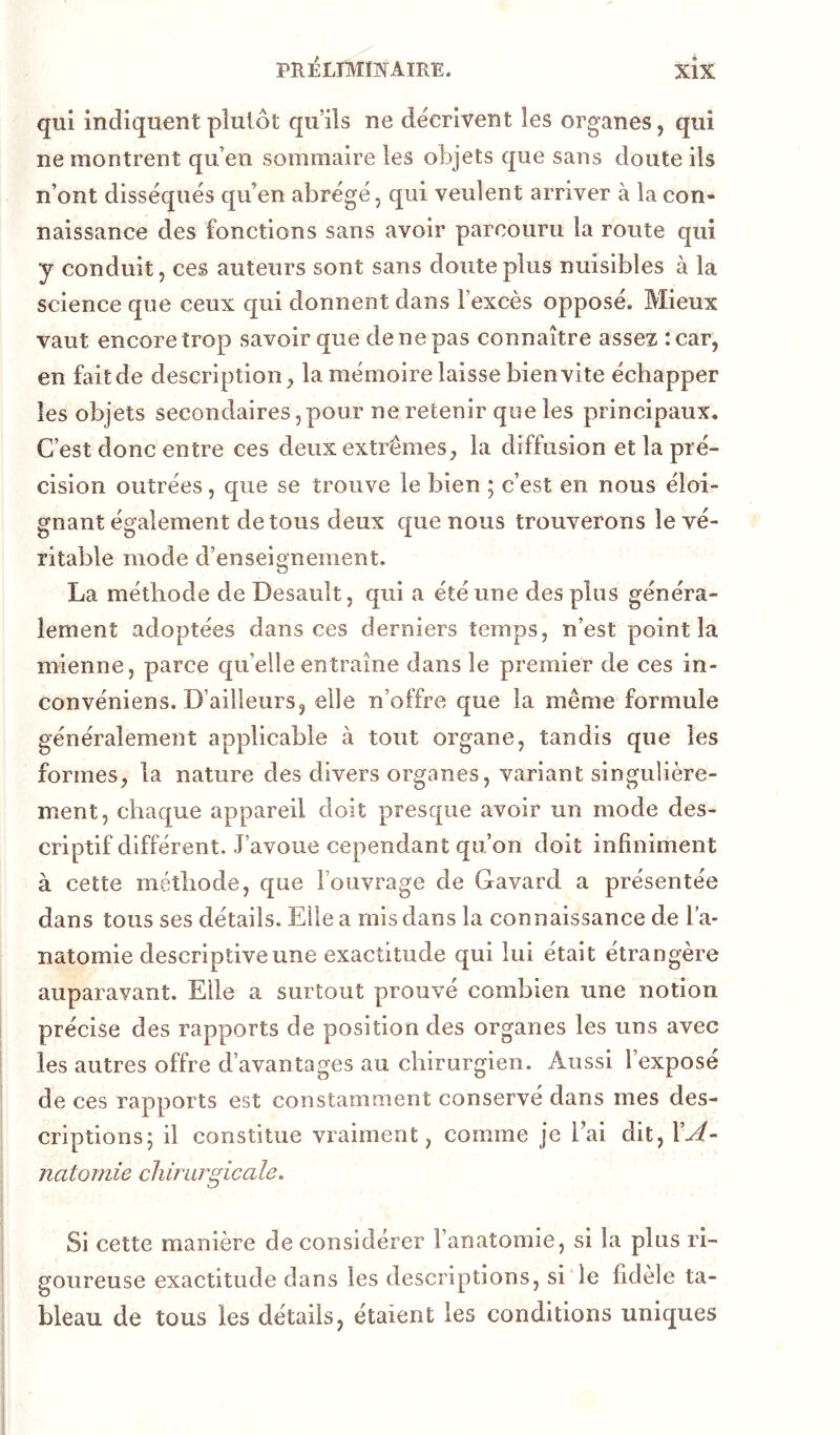 qui indiquent plutôt qu’ils ne décrivent les organes, qui ne montrent qu’en sommaire les objets que sans doute ils n’ont disséqués qu’en abrégé, qui veulent arriver à la con- naissance des fonctions sans avoir parcouru la route qui y conduit, ces auteurs sont sans doute plus nuisibles à la science que ceux qui donnent dans l’excès opposé. Mieux vaut encore trop savoir que de ne pas connaître assez :car, en fait de description^ la mémoire laisse bien vite échapper les objets secondaires,pour ne retenir que les principaux. C’est donc entre ces deux extrêmes, la diffusion et la pré- cision outrées, que se trouve le bien ; c’est en nous éloi- gnant également de tous deux que nous trouverons le vé- ritable mode d’enseignement. La méthode de Desault, qui a été une des plus généra- lement adoptées dans ces derniers temps, n’est point la mienne, parce qu’elle entraîne dans le premier de ces in- convéniens. D’ailleurs, elle n’offre que la même formule généralement applicable à tout organe, tandis que les formes, la nature des divers organes, variant singulière- ment, chaque appareil doit presque avoir un mode des- criptif différent. J’avoue cependant qu’on doit infiniment à cette méthode, que l’ouvrage de Gavard a présentée dans tous ses détails. Elle a mis dans la connaissance de l’a- natomie descriptive une exactitude qui lui était étrangère auparavant. Elle a surtout prouvé combien une notion précise des rapports de position des organes les uns avec les autres offre d’avantages au chirurgien. Aussi l’exposé de ces rapports est constamment conserve dans mes des- criptions; il constitue vraiment, comme je l’ai dit, VA- natomie chirurgicale. Si cette manière de considérer l’anatomie, si la plus ri- goureuse exactitude dans les descriptions, si le fidèle ta- bleau de tous les détails, étaient les conditions uniques