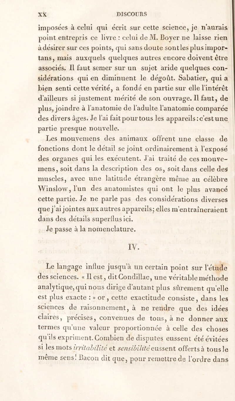 imposées à celui qui écrit sur cette scieuce, je n’aurais point entrepris ce livre : celui de M. Boyer ne laisse rien à désirer sur ces points, qui sans doute sont les plusiinpor- tans, mais auxquels quelques autres encore doivent être associés. Il faut semer sur un sujet aride quelques con- sidérations qui en diminuent le dégoût. Sabatier, qui a bien senti cette vérité, a fondé en partie sur elle l’intérêt d’ailleurs si justement mérité de son ouvrage. Il faut, de plus, joindre à l’anatomie de l’adulte l’anatomie comparée des divers âges. Je l’ai fait pour tous les appareils; c’est une partie presque nouvelle. Les mouvemens des animaux offrent une classe de fonctions dont le détail se joint ordinairement à l’exposé des organes qui les exécutent. J’ai traité de ces mouve- mens, soit dans la description des os, soit dans celle des muscles, avec une latitude étrangère même au célèbre Winslow, l’un des anatomistes qui ont le plus avancé cette partie. Je ne parle pas des considérations diverses que j’ai jointes aux autres appareils; elles m’entraîneraient dans des détails superflus ici. Je passe à la nomenclature. IV. Le langage influe jusqu’à un certain point sur l’étude des sciences. « Il est, ditCondillac, une véritable méthode analytique, qui nous dirige d’autant plus sûrement quelle 1 : » or, cette exactitude consiste, dans les sciences de raisonnement, à ne rendre q:ue des idées claires, précises, convenues de tous, à ne donner aux termes qu’une valeur proportionnée à celle des choses qu’ils expriment. Combien de disputes eussent été évitées si les mots ivritahiVité et sensibilitéofferts a tous le meme sens! Bacon dit que, pour remettre de l’ordre dans