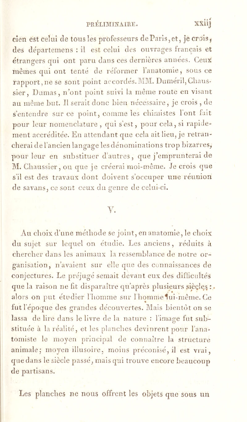 cîen est celui de tous les professeurs de Paris, et j je crois y des départemeus : il est celui des ouvrages français et étrangers qui ont paru dans ces dernières années. Ceux mêmes qui ont tenté de réfoiiner ranatomie, sous ce rapport,ne se sont point accordés.MM. Duméril,GliauS' sier, Damas, n’ont point suivi la même route en visant au même but. Il serait donc bien nécessaire, je crois , de s’entendre sur ce pmint, comme les chimistes Font fait pour leur nomenclature , qui s’est, pjour cela, si rapide» ment accréditée. En attendant que cela ait lieu, je retran- cherai de l’ancien langage les dénominations ti’op) Isizarres, pour leur en substituer d’autres, que j’emprunterai de M. Cliaussier, ou que je créerai moi-même. Je crois que s’il est des travaux dont doivent s’occuper une réunion de savans, ce sont ceux du genre de celui-ci. Au choix d’une méthode se joint, en anatomie, le choix du sujet sur lequel on étudie. Les anciens, réduits à chercher dans les animaux la ressemblance de notre or- ganisation, n’avaient sur elle que des connaissances de conjectures. Le préjugé semait devant eux des difiicidtés que la raison ne fit disparaître qu’après plusieurs pièçle,^ :, alors on put étudier Fliomme sur 1 iiommeluimiême. Ce fut l’époque des grandes découvertes. Mais bientôt on se lassa de lire dans le livre de la nature : Firnage fut sub- stituée à la réalité, et les planches devinrent pour Fana- tomiste le moyen principal de connaître la structure animale,- moyen illusoire, moins préconisé, il est vrai, que dans le siècle passé, mais qui trouve encore beaucoup de partisans. Les planches ne nous offrent les objets que sous un