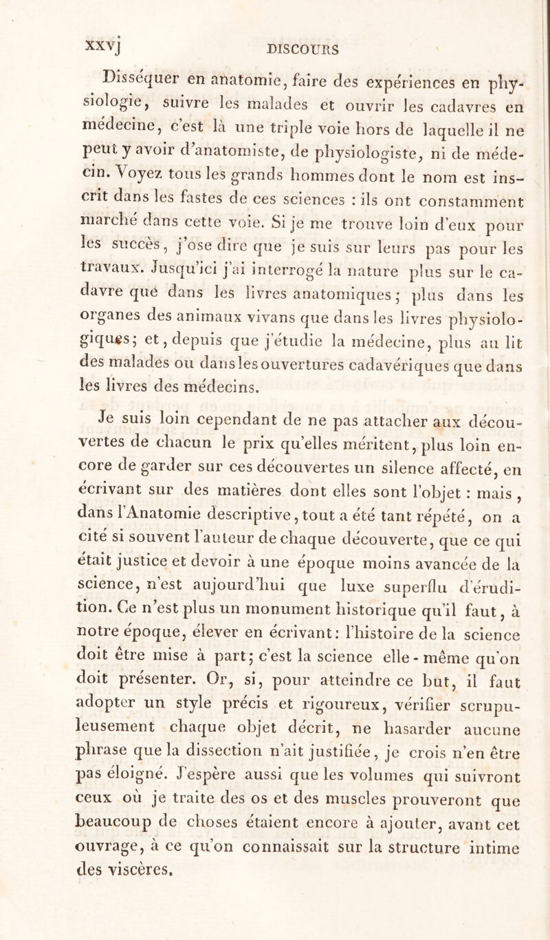 Disséquer en anatomie, faire des expériences en pîiy- siologie, suivre les malades et ouvrir les cadavres en medecine, cest la une triple voie hors de laquelle il ne peut y avoir d anatomiste, de physiologiste, ni de méde- cin. Voyez tous les grands hommes dont le nom est ins- crit dans les fastes de ces sciences : ils ont constamment marche dans cette voie. Si je me trouve loin d'eux pour les succès, j ose dire que je suis sur leurs pas pour les travaux. Jusqu ici j al interroge la nature plus sur le ca- davre que dans les livres anatomiques ; plus dans les organes des animaux vivans que dans les livres physiolo- giques; et, depuis que j étudié la médecine, plus au lit des malades ou dans les ouvertures cadavériques que dans les livres des médecins. Je suis loin cependant de ne pas attacher aux décou- vertes de chacun le prix quelles méritent, plus loin en- core de garder sur ces découvertes un silence affecté, en écrivant sur des matières dont elles sont l’objet : mais , dans l’Anatomie descriptive,tout a été tant répété, on a cité si souvent l’auteur de chaque découverte, que ce qui était justice et devoir à une époque moins avancée de la science, nest aujourd hui que luxe superflu d’érudi- tion. Ce n’est plus un monument historique qu’il faut, à notre époque, élever en écrivant: l’histoire de la science doit être mise à part; c’est la science elle - même qu’on doit présenter. Or, si, pour atteindre ce but, il faut adopter un style précis et rigoureux, vérifier scrupu- leusement chaque objet décrit, ne hasarder aucune phrase que la dissection n’ait justifiée, je crois n’en être pas éloigné. J’espère aussi que les volumes qui suivront ceux où je traite des os et des muscles prouveront que beaucoup de choses étaient encore à ajouter, avant cet ouvrage, à ce qu’on connaissait sur la structure intime des viscères.