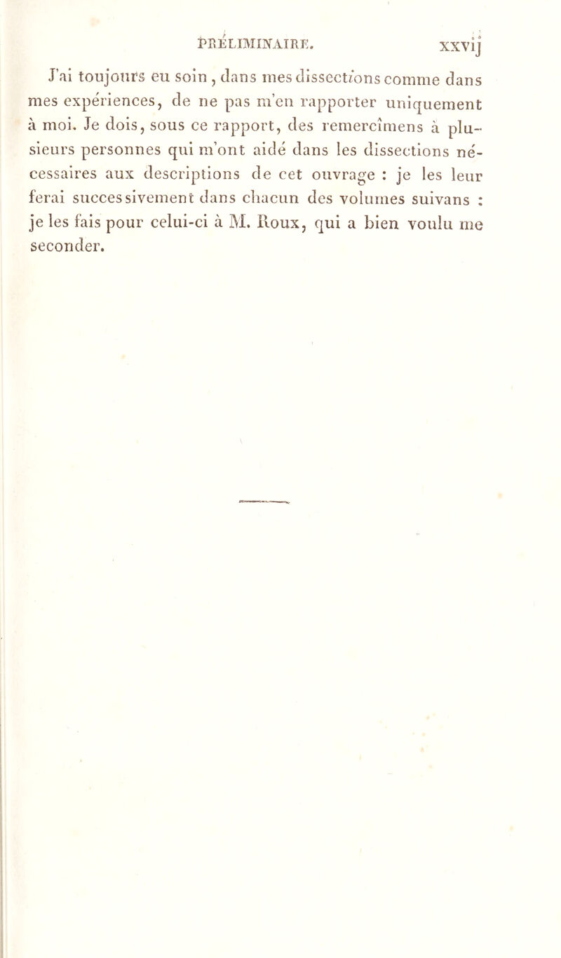 J’ai toujours eu soin , dans mes dissections comme dans mes expériences, de ne pas m’en rapporter uniquement à moi. Je dois, sous ce rapport, des remercîmens à plu- sieurs personnes qui m’ont aidé dans les dissections né- cessaires aux descriptions de cet ouvrage : je les leur ferai successivement dans chacun des volumes suivans : je les fais pour celui-ci à M. Roux, qui a bien voulu me seconder.