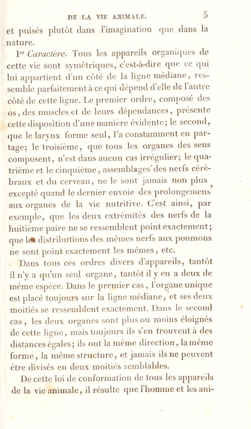 et puisés plutôt clans l’imagination cpie dans la nature. P*’ Caractère. Tous les appareils organiques de cette vie sont symétriques^ c’est-à-dire que ce qui lui appartient d’un côté de la ligne médiane, res- semble parfaitement à ce qui dépend d’elle de l’autre côté de cette ligne. Le premier ordre, composé des os, des muscles et de leurs dépendances, présente cette disposition d’une manière évidente; le second, que le larynx forme seul, l’a constamment en par- tage; le troisième, que tous les organes des sens composent, n’est dans aucun cas irrégulier; le qua- trième et le cinquième, assemblages des nerfs céré- braux et du cerveau, ne le sont jamais non plus ^ excepté quand le dernier envoie des prolongemens aux organes de la vie nutritive. C’est ainsi, par exemple, que les deux extrémités des nerfs de la huitième paire ne se ressemblent point exactement; que 1^ distributions des memes nerfs aux poumons ne sont point exactement les memes, etc. Dans tous ces ordres divers d’appareils, tantôt il n’y a qu’un seul organe, tantôt il y en a deux de même espèce. Dans le premier cas , l’organe unique est placé toujours sur la ligne médiane, et ses deux moitiés se ressemblent exactement. Dans le second cas , les deux organes sont plus ou moins éloignés de cette ligne, mais toujours ils s en trouvent à des distances égales; ils ont la même direction, la même forme, la même structure, et jamais ils ne peuvent être divisés en deux moitiés semblables. De cette loi de conformation de tous les appareils de la vie animale, il résulte que l’homiue et les ani-