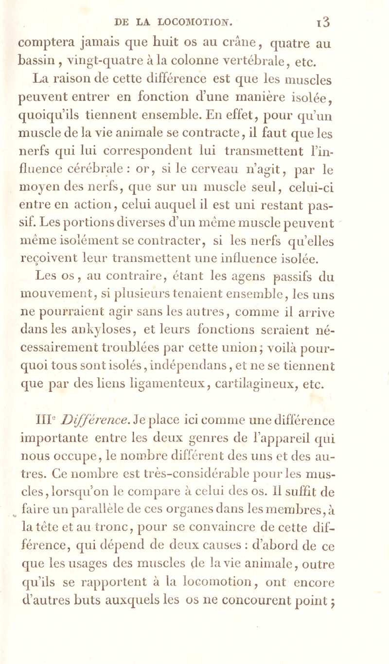 comptera jamais que huit os au crâne, quatre au bassin , yingt-quatre à la colonne vertébrale, etc. La raison de cette différence est que les muscles peuvent entrer en fonction d’une manière isolée, quoiqu’ils tiennent ensemble. En effet, pour qu’un muscle de la vie animale se contracte, il faut que les nerfs qui lui correspondent lui transmettent l’in- fluence cérébrale: or, si le cerveau n’agit, par le moyen des nerfs, que sur un muscle seul, celui-ci entre en action, celui auquel il est uni restant pas- sif. Les portions diverses d’un meme muscle peuvent meme isolément se contracter, si les nerfs qu’elles reçoivent leur transmettent une influence isolée. Les os, au contraire, étant les agens passifs du mouvement, si plusieurs tenaient ensemble, les uns ne pourraient agir sans les autres, comme il arrive dans les ankylosés, et leurs fonctions seraient né- cessairement troublées par cette union; voilà pour- quoi tous sont isolés, indépendans, et ne se tiennent que par des liens ligamenteux, cartilagineux, etc. IIP Différence. Je place ici comme une différence importante entre les deux genres de l’appareil qui nous occupe, le nombre différent des uns et des au- tres. Ce nombre est très-considérable pour les mus- cles, lorsqu on le compare à celui des os. 11 suffit de ^ faire un parallèle de ces organes dans les membres, à la tête et au tronc, pour se convaincre de cette dif- férence, qui dépend de deux causes : d’abord de ce que les usages des muscles de la vie animale, outre qu’ils se rapportent à la locomotion, ont encore d’autres buts auxquels les os ne concourent point ;