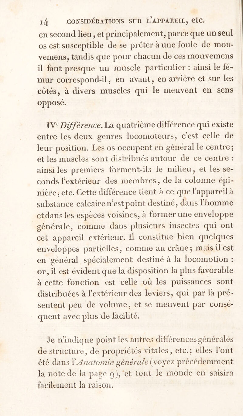 ï4 consid:érâtio]vs sur l’appareil, etc. en second lieu, et principalement, parce que un seul os est susceptible de se prêter à une foule de mou- vemens, tandis que pour chacun de ces rrioiivemens il faut presque un muscle particulier : ainsi le fé- mur correspond-il, en avant, en aPrière et sur les côtés, à divers muscles qui le meuvent en sens opposé. Différence. La quatrième différence qui existe entre les deux genres locomoteurs, c’est celle de leur position. Les os occupent en général le centre; et les muscles sont distribués autour de ce centre : ainsi les premiers forment-ils le milieu, et les se- conds l’extérieur des membres, de la colonne épi- nière, etc. Cette différence tient à ce que l’appareil à substance calcaire n’est point destiné, dans l’homme et dans les espèces voisines, à former une enveloppe générale, comme dans plusieurs insectes qui ont cet appareil extérieur. Il constitue bien quelques enveloppes partielles, comme au crâne; mais il est en général spécialement destiné à la locomotion : or, il est évident que la disposition la plus favorable à cette fonction est celle où les puissances sont distribuées à l’extérieur des leviers, qui par là pré- sentent peu de volume, et se meuvent par consé- c[uent avec plus de facilité. Je n’indique point les autres différences générales de structure, de propriétés vitales, etc.; elles Font été dans XAnatomie générale (voyez précédemment la note de la page 9), 'et tout le monde en saisira facilement la raison.