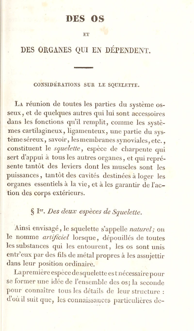 DES OS ET DES ORGANES QUI EN DÉPENDENT. CONSIDÉRATIONS SUR LE SQUELETTE. La réunion de toutes les parties du système os- I seux J et de quelques autres qui lui sont accessoires dans les fonctions quil remplit, comme les systè- mes cartilagineux, ligamenteux, une partie du sys- tème séreux, savoir, les membranes synoviales, etc., constituent le squelette^ espèce de charpente qui sert d’appui à tous les autres organes, et qui repré- sente tantôt des leviers dont les muscles sont les puissances, tantôt des cavités destinées à loger les organes essentiels à la vie, et à les garantir de Fac- tion des corps extérieurs. § P*'. Des deux espèces de Squelette, Ainsi envisagé, le squelette s’appelle naturel; on îe nomme artificiel lorsque, dépouillés de toutes les substances qui les entourent, les os sont unis entr’eux par des fils de métal propres à les assujettir dans leur position ordinaire. Lapremière espèce de squelette es t nécessaire pour se former une idée de l’ensemble des os; la seconde pour connaître tous les détails de leur structure : d’où il suit que, les connaissances particulières de-