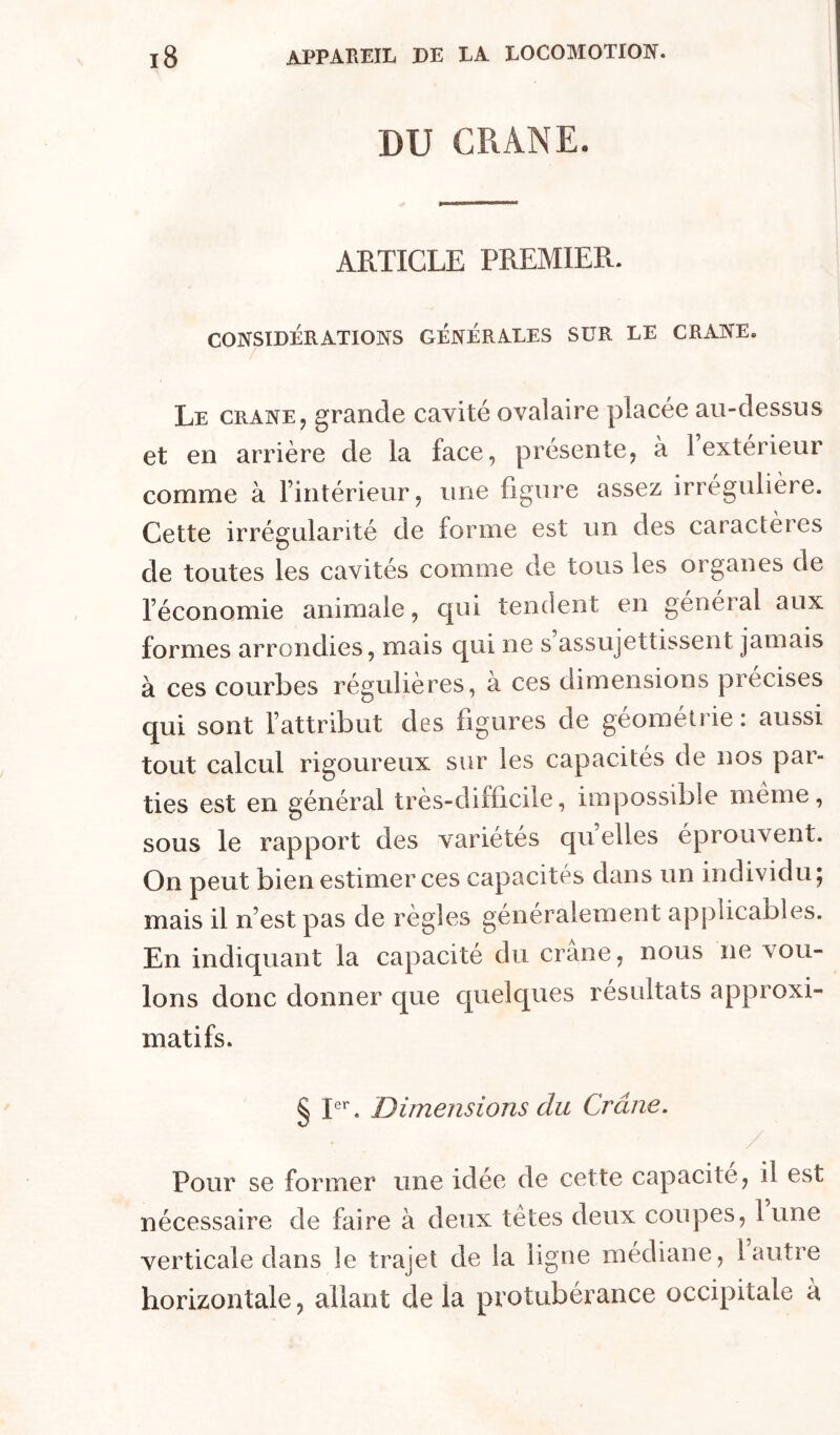 DU CRANE. ARTICLE PREMIER. CONSIDÉRATIONS GÉNÉRALES SUR LE CRANE. Le CRANE, grande cavité ovalaire placée au-dessus et en arrière de la face, présente, à 1 extérieur comme à rintérieur, une ligure assez irrégulière. Cette irrégularité de forme est un des caractères de toutes les cavités comme de tous les organes de l’économie animale, qui tendent en général aux formes arrondies, mais qui ne s assujettissent jamais à ces courbes régulières, à ces dimensions précises qui sont l’attribut des figures de géométrie: aussi tout calcul rigoureux sur les capacités de nos par- ties est en général très-difficile, impossible même, sous le rapport des variétés qu elles éprouvent. On peut bien estimer ces capacités dans un individu; mais il n’est pas de règles généralement apj3Îicables. En indiquant la capacité du crâne, nous ne vou- lons donc donner que quelques résultats approxi- matifs. § L*'. dimensions du Crâne. Pour se former une idée de cette capacité, il est nécessaire de faire à deux tètes deux coupes, lune verticale dans le trajet de la ligne médiane, 1 autre horizontale, allant de la protubérance occipitale à
