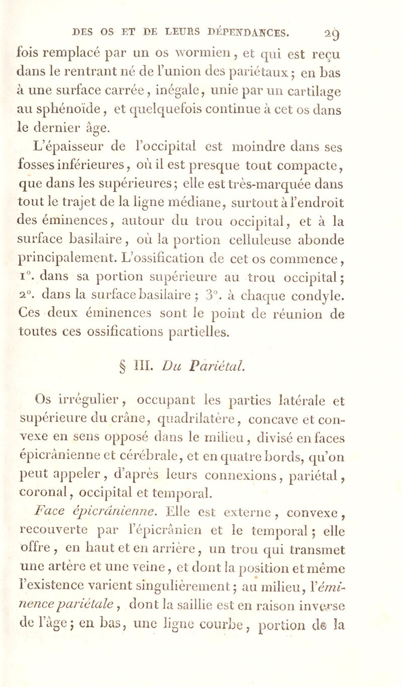 fois remplacé par un os wormien, et qui est reçu dans le rentrant né de Tunion des pariétaux ; en bas à une surface carrée, inégale, unie par un cartilage au sphénoïde ^ et quelquefois continue à cet os dans le dernier âge. L’épaisseur de Foccipital est moindre dans ses fosses inférieures, où il est presque tout compacte, que dans les supérieures; elle est très-marquée dans tout le trajet de la ligne médiane, surtout à l’endroit des éminences, autour du trou occipital, et à la surface basilaire, où la portion celluleuse abonde principalement. L’ossification de cet os commence, 1°. dans sa portion supérieure au trou occipital ; 2°. dans la surface basilaire ; 3*^. à chaque condyle. Ces deux éminences sont le point de réunion de toutes ces ossifications partielles. § III. Du Fariétal. Os irrégulier, occupant les parties latérale et supérieure du crâne, quadrilatère, concave et con- vexe en sens opposé dans le milieu, divisé en faces épicranienne et cérébrale, et en quatre bords, qu’on peut appeler , d’après leurs connexions, pariétal, coronal, occipital et temporal. Face épier âme une. Elle est externe , convexe , recouverte par l’épicrânien et le temporal ; elle offre , en haut et en arrière, un trou qui transmet une artère et une veine, et dont la position et même i existence varient singulièrement; au milieu, \émi^ nencepariétale , dont la saillie est en raison inverse de Fage ; en bas, une ligne courbe, portion ds îa