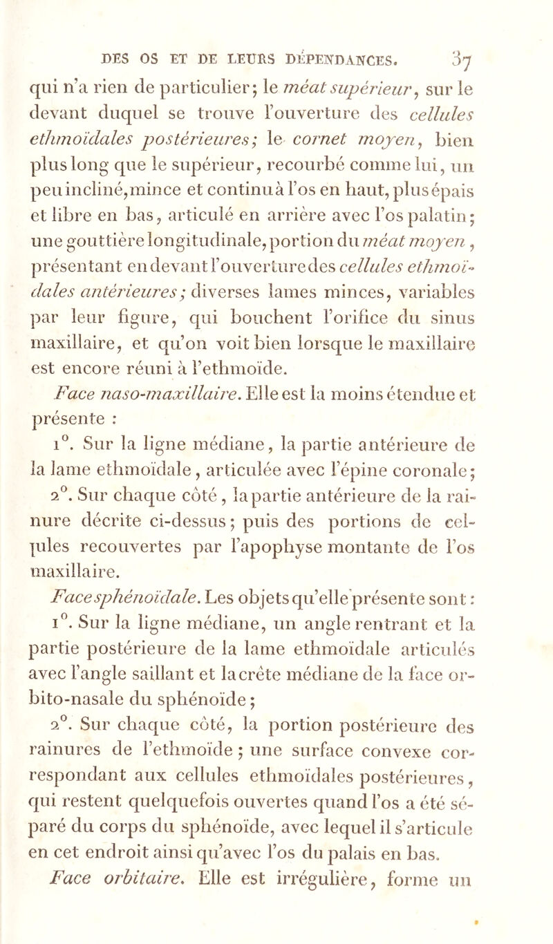 qui n’a rien de particulier; le méat supérieur ^ sur le devant duquel se trouve l’ouverture des cellules etlimoïdales postérieures; le cornet mojen^ bien plus long que le supérieur, recourbé comme lui, uii peu incliné,mince et continua l’os en haut, plus épais et libre en bas, articulé en arrière avec Fos palatin; une gouttière longitudinale, portion du méat moyen, présentant en devant l’ouverture des cellules etlimoU claies amtérieures; diverses lames minces, variables par leur figure, qui bouchent l’orifice du sinus maxillaire, et qu’on voit bien lorsque le maxillaire est encore réuni à l’ethmoïde. Face naso^maxillaire. Elle est la moins étendue et présente : 1^. Sur la ligne médiane, la partie antérieure de la lame ethmoïdale , articulée avec l’épine coronale; F. Sur chaque côté , la partie antérieure de la rai- nure décrite ci-dessus ; puis des portions de cel- lules recouvertes par l’apophyse montante de l’os maxillaire. Face sphénoïdale. Les objets qu’elleprésente sont : i”. Sur la ligne médiane, un angle rentrant et la partie postérieure de la lame ethmoïdale articulés avec l’angle saillant et la crête médiane de la face or- bito-nasale du sphénoïde ; F. Sur chaque côté, la portion postérieure des rainures de l’ethmoïde ; une surface convexe cor- respondant aux cellules etlimoïdales postérieures, qui restent quelquefois ouvertes quand l’os a été sé- paré du corps du sphénoïde, avec lequel il s’articule en cet endroit ainsi qu’avec l’os du palais en bas. Face orbitaire. Elle est irrégulière, forme un